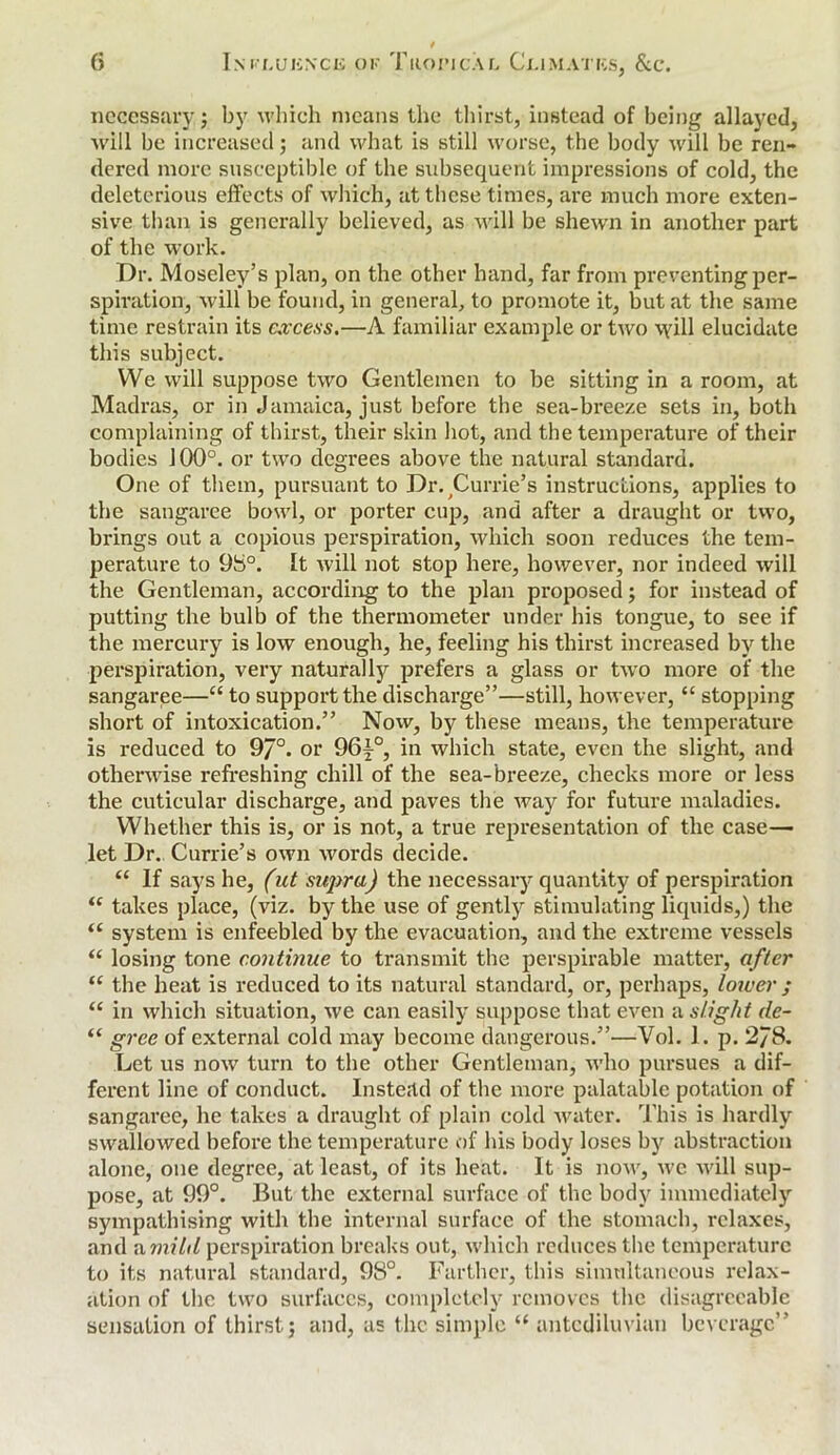 necessary j by which means the thirst, instead of being allayed, will be increased; and what is still worse, the body will be ren- dered more susceptible of the subsequent impressions of cold, the deleterious effects of which, at these times, are much more exten- sive than is generally believed, as will be shewn in another part of the work. Dr. Moseley’s plan, on the other hand, far from preventing per- spiration, will be found, in general, to promote it, but at the same time restrain its excess.—A familiar example or two will elucidate this subject. We will suppose two Gentlemen to be sitting in a room, at Madras, or in Jamaica, just before the sea-breeze sets in, both complaining of thirst, their skin hot, and the temperature of their bodies 100°. or two degrees above the natural standard. One of them, pursuant to Dr.;Currie’s instructions, applies to the sangaree bowl, or porter cup, and after a draught or two, brings out a copious perspiration, which soon reduces the tem- perature to 98°. It will not stop here, however, nor indeed will the Gentleman, according to the plan proposed; for instead of putting the bulb of the thermometer under his tongue, to see if the mercury is low enough, he, feeling his thirst increased by the perspiration, very naturally prefers a glass or two more of the sangaree—“ to support the discharge”—still, however, “ stopping short of intoxication.” Now, by these means, the temperature is reduced to 97°. or 96^°, in which state, even the slight, and otherwise refreshing chill of the sea-breeze, checks more or less the cuticular discharge, and paves the way for future maladies. Whether this is, or is not, a true representation of the case— let Dr. Currie’s own words decide. “ If says he, (ut supra) the necessary quantity of perspiration “ takes place, (viz. by the use of gently stimulating liquids,) the “ system is enfeebled by the evacuation, and the extreme vessels “ losing tone continue to transmit the perspirable matter, after “ the heat is reduced to its natural standard, or, perhaps, lower ; “ in which situation, we can easily suppose that even a slight de- “ gree of external cold may become dangerous.”—Vol. J. p. 2/8. Let us now turn to the other Gentleman, who pursues a dif- ferent line of conduct. Instead of the more palatable potation of sangaree, he takes a draught of plain cold water. This is hardly swallowed before the temperature of his body loses by abstraction alone, one degree, at least, of its heat. It is now, we will sup- pose, at 99°. But the external surface of the body immediately sympathising with the internal surface of the stomach, relaxes, and a,milil perspiration breaks out, which reduces the temperature to its natural standard, 98°. Farther, this simultaneous relax- ation of the two surfaces, completely removes the disagreeable sensation of thirstj and, as the simple “ antediluvian beverage”