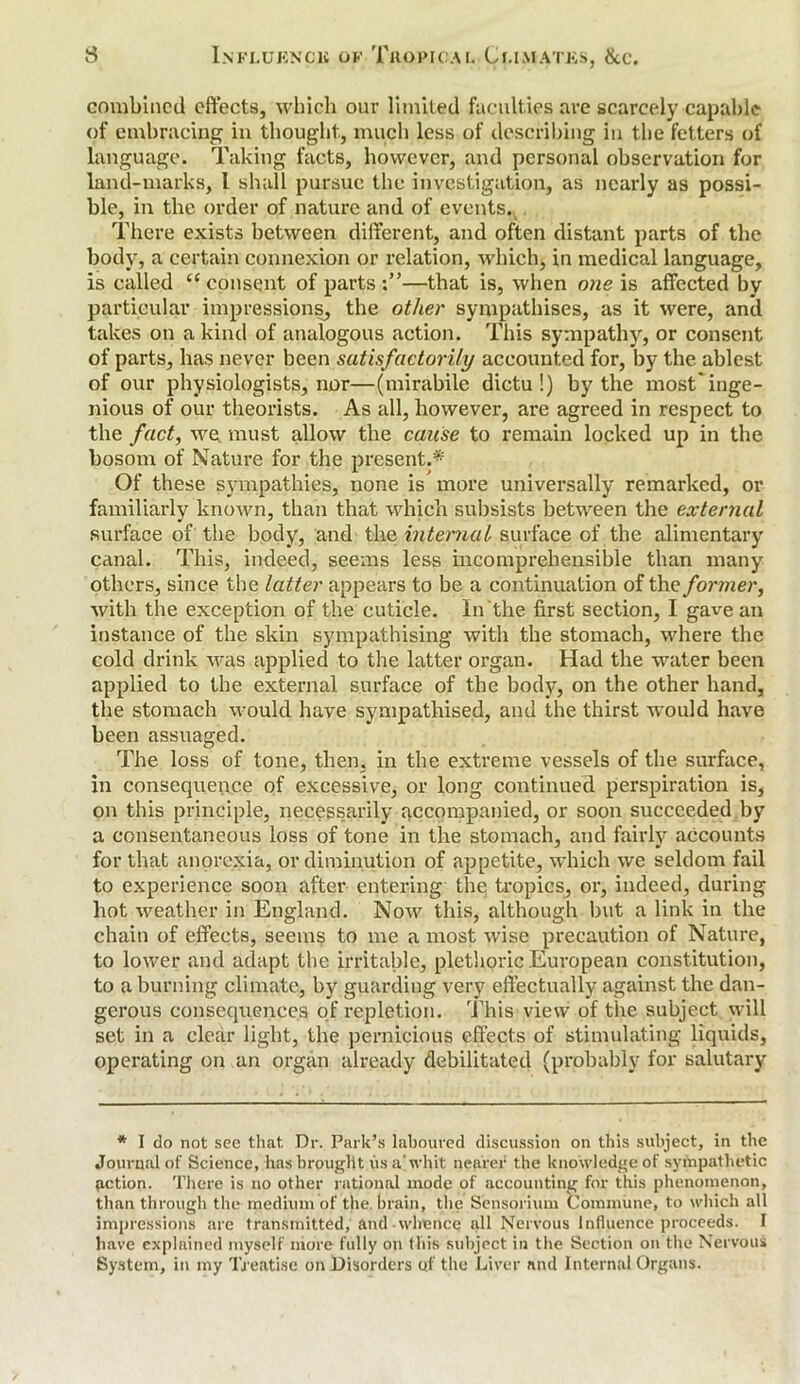 combined effects, which our limited faculties are scarcely capable of embracing in thought, much less of describing in the fetters of language. Taking facts, however, and personal observation for land-marks, l shall pursue the investigation, as nearly as possi- ble, in the order of nature and of events. There exists between different, and often distant parts of the body, a certain connexion or relation, which} in medical language, is called “ consent of parts;”—that is, when one is affected by particular impressions, the other sympathises, as it were, anil takes on a kind of analogous action. This sympathy, or consent of parts, has never been satisfactorily accounted for, by the ablest of our physiologists, nor—(mirabile dictu !) by the most'inge- nious of our theorists. As all, however, are agreed in respect to the fact, we. must allow the cause to remain locked up in the bosom of Nature for the present.* Of these sympathies, none is more universally remarked, or familiarly known, than that which subsists between the external surface of the body, and the internal surface of the alimentary canal. This, indeed, seems less incomprehensible than many others, since the latter appears to be a continuation of the former, with the exception of the cuticle. In the first section, I gave an instance of the skin sympathising with the stomach, where the cold drink was applied to the latter organ. Had the water been applied to the external surface of the body, on the other hand, the stomach would have sympathised, and the thirst would have been assuaged. The loss of tone, then, in the extreme vessels of the surface, in consequence of excessive, or long continued perspiration is, on this principle, necessarily accompanied, or soon succeeded by a consentaneous loss of tone in the stomach, and fairly accounts for that anorexia, or diminution of appetite, which we seldom fail to experience soon after entering the tropics, or, indeed, during hot weather in England. Now this, although but a link in the chain of effects, seems to me a most wise precaution of Nature, to lower and adapt the irritable, plethoric European constitution, to a burning climate, by guarding very effectually against the dan- gerous consequences of repletion. This view of the subject will set in a clear light, the pernicious effects of stimulating liquids, operating on an organ already debilitated (probably for salutary * I do not see that. Dr. Park’s laboured discussion on this subject, in the Journal of Science, has brought us a' whit nearer the knowledge of sympathetic petion. There is no other rational inode of accounting for this phenomenon, than through the medium of the. brain, the Sensorium Commune, to which all impressions arc transmitted, and whence all Nervous Influence proceeds. I have explained myself more fully on this subject in the Section on the Nervous System, in my Treatise on Disorders of the Liver and Internal Organs.