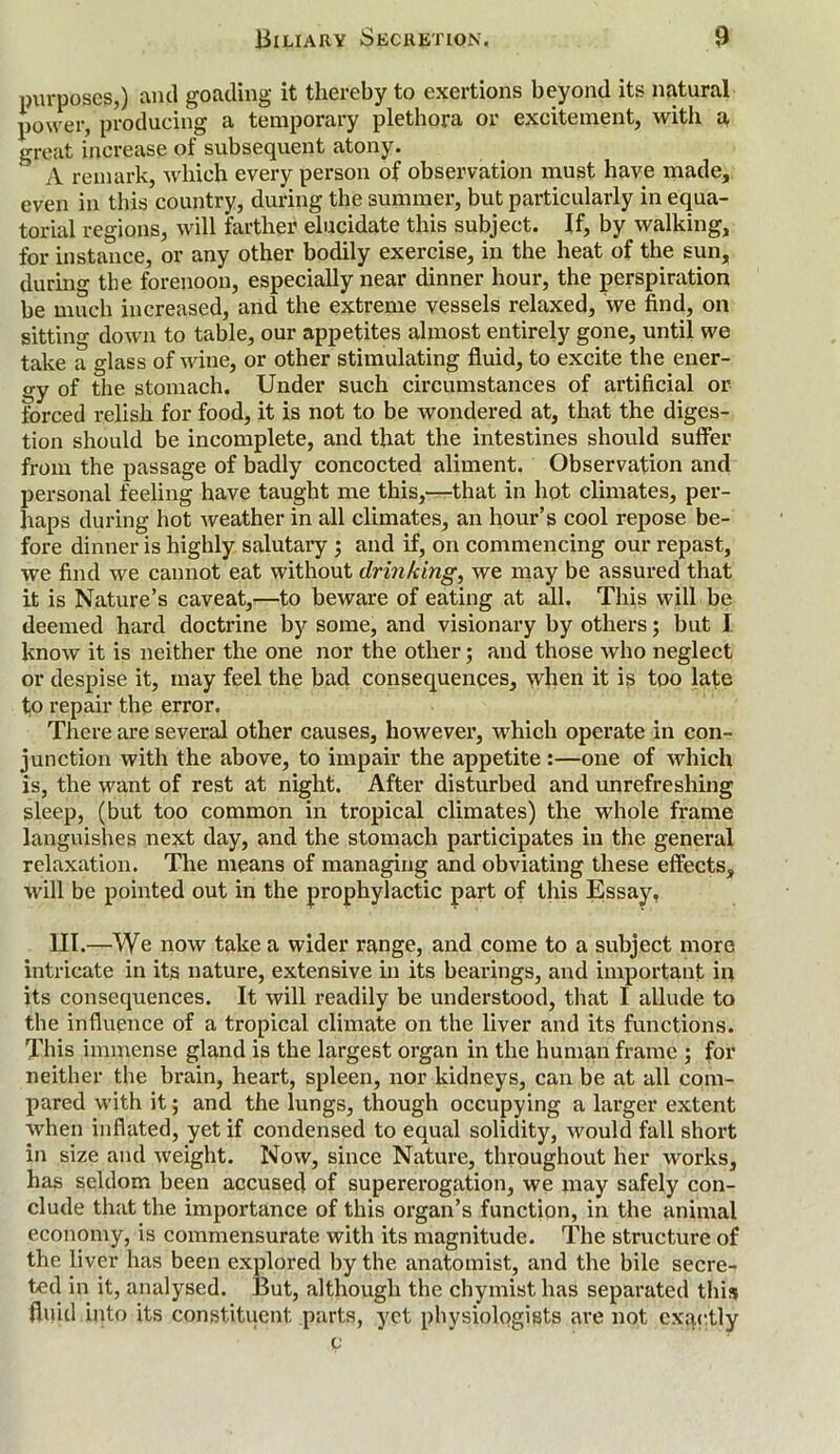 purposes,) and goading it thereby to exertions beyond its natural power, producing a temporary plethora or excitement, with a great increase of subsequent atony. A remark, which every person of observation must have made, even in this country, during the summer, but particularly in equa- torial regions, will farther elucidate this subject. If, by walking, for instance, or any other bodily exercise, in the heat of the sun, during the forenoon, especially near dinner hour, the perspiration be much increased, and the extreme vessels relaxed, we find, on sitting down to table, our appetites almost entirely gone, until we take a glass of wine, or other stimulating fluid, to excite the ener- gy of the stomach. Under such circumstances of artificial or forced relish for food, it is not to be wondered at, that the diges- tion should be incomplete, and that the intestines should suffer from the passage of badly concocted aliment. Observation and personal feeling have taught me this,—that in hot climates, per- haps during hot weather in all climates, an hour’s cool repose be- fore dinner is highly salutary ; and if, on commencing our repast, we find we cannot eat without drinking, we may be assured that it is Nature’s caveat,—to beware of eating at all. This will be deemed hard doctrine by some, and visionary by others; but I know it is neither the one nor the other; and those Avho neglect or despise it, may feel the bad consequences, when it is too late to repair the error. There are several other causes, however, which operate in con- junction with the above, to impair the appetite :—one of which is, the want of rest at night. After disturbed and unrefreshing sleep, (but too common in tropical climates) the whole frame languishes next day, and the stomach participates in the general relaxation. The means of managing and obviating these effects, will be pointed out in the prophylactic part of this Essay, III.—We now take a wider range, and come to a subject more intricate in its nature, extensive in its bearings, and important iu its consequences. It will readily be understood, that I allude to the influence of a tropical climate on the liver and its functions. This immense gland is the largest organ in the human frame ; for neither the brain, heart, spleen, nor kidneys, can be at all com- pared with it; and the lungs, though occupying a larger extent when inflated, yet if condensed to equal solidity, would fall short in size and weight. Now, since Nature, throughout her works, has seldom been accused of supererogation, we may safely con- clude that the importance of this organ’s function, in the animal economy, is commensurate with its magnitude. The structure of the liver has been explored by the anatomist, and the bile secre- ted in it, analysed. But, although the chymist has separated this fluid into its constituent, parts, yet physiologists are not exactly c