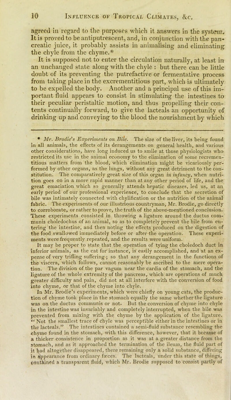 agreed in regard to the purposes which it answers in the system. It is proved to be antiputrescent, and, in conjunction with the pan- creatic juice, it probably assists in animalising and eliminating the chyle from the chyme.* It is supposed not to enter the circulation naturally, at least in an unchanged state along with the chyle : but there can be little doubt of its preventing the putrefactive or fermentative process from taking place in the excrementitious part, which is ultimately to be expelled the body. Another and a principal use of this im- portant fluid appears to consist in stimulating the intestines to their peculiar peristaltic motion, and thus propelling their con- tents continually forward, to give the lacteals an opportunity of drinking up and conveying to the blood the nourishment by which * Mr. Brodies Experiments on Bite. The size of the liver, its being found in all animals, the effects of its derangements on general health, and various other considerations, have long induced us to smile at those physiologists who restricted its use in the animal economy to the elimination of some recremen- titious matters from the blood, which elimination might be vicariously per- formed by other organs, as the lungs, without any great detriment to the con- stitution. The comparatively great size of this organ in infancy, when nutri- tion goes on in a more rapid manner than at any other period of life, and the great emaciation which so generally attends hepatic diseases, led us, at an early period of our professional experience, to conclude that the secretion of bile was intimately connected with chylification or the nutrition of the animal fabric. The experiments of our illustrious countryman, Mr. Brodie, go directly to corroborate, or rather to prove, the truth of the above-mentioned conclusion. These experiments consisted in throwing a ligature around the ductus com- munis choledochus of an animal, so as to completely prevent the bile from en- tering the intestine, and then noting the effects produced on the digestion of the food swallowed immediately before or after-the operation. These experi- ments were frecpiently repeated, and the results were uniform. It may be proper to state that the operation of tying the choledoch duct in inferior animals, as the cat for instance, is easily accomplished, and at an ex- pense of very trifling suffering; so that any derangement in the functions of the viscera, which follows, cannot reasonably be ascribed to the mere opera- tion. The division of the par vagum near the cardia of the stomach, and the ligature of the whole extremity of the pancreas, which are operations of much greater difficulty and pain, did not at all interfere with the conversion of food into chyme, or that of the chyme into chyle. In Mr. Brodie’s experiments, which were chiefly on young cats, the produc- tion of chyme took place in the stomach equally the same whether the ligature was on the ductus communis or not. But the conversion of chyme into chyle in the intestine was invariably and completely interrupted, when the bile was prevented from mixing with the chyme by the application of the ligature. *' Not the smallest trace of chyle was perceptible either in the intestines or in the lacteals.” The intestines contained a semi-fluid substance resembling the chyme found in the stomach, with this difference, however, that it became of a thicker consistence in proportion as it was at a greater distance from the stomach, and as it approached the termination of the ileum, the fluid part of it had altogether disappeared, there remaining only a solid substance, differing in appearance from ordinary farces. The lacteals, under this state of things, contained a transparent fluid, which Mr. Brodie supposed to consist partly of