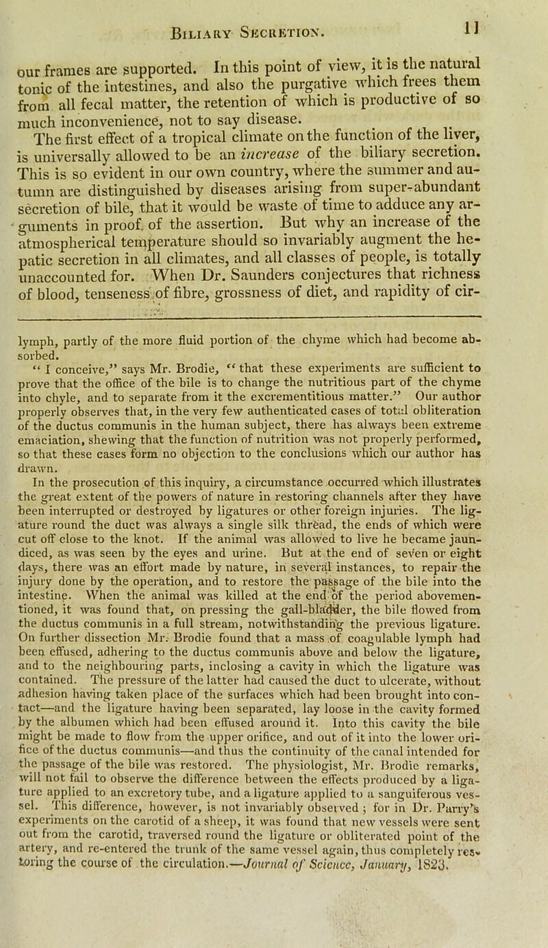 our frames are supported. In this point of view, it is the natural tonic of the intestines, and also the purgative which frees them from all fecal matter, the retention of which is productive of so much inconvenience, not to say disease. The first effect of a tropical climate on the function of the liver, is universally allowed to be an increase of the biliary secretion. This is so evident in our own country, where the summer and au- tumn are distinguished by diseases arising from super-abundant secretion of bile, that it would be waste of time to adduce any ar- guments in proof, of the assertion. But why an inciease of the atmospherical temperature should so invariably augment the he- patic secretion in all climates, and all classes of people, is totally unaccounted for. When Dr. Saunders conjectures that richness of blood, tenseness of fibre, grossness of diet, and rapidity of cir- lymph, partly of the more fluid portion of the chyme which had become ab- sorbed. “ I conceive,” says Mr. Brodie, “ that these experiments are sufficient to prove that the office of the bile is to change the nutritious part of the chyme into chyle, and to separate from it the excrementitious matter.” Our author properly observes that, in the very few authenticated cases of total obliteration of the ductus communis in the human subject, there has always been extreme emaciation, shewing that the function of nutrition was not properly performed, so that these cases form no objection to the conclusions which our author has drawn. In the prosecution of this inquiry, a circumstance occurred which illustrates the great extent of the powers of nature in restoring channels after they have been interrupted or destroyed by ligatures or other foreign injuries. The lig- ature round the duct was always a single silk thrfead, the ends of which were cut off close to the knot. If the animal was allowed to live he became jaun- diced, as was seen by the eyes and urine. But at the end of seven or eight days, there was an effort made by nature, in several instances, to repair the injury done by the operation, and to restore the passage of the bile into the intestine. When the animal was killed at the end of the period abovemen- tioned, it was found that, on pressing the gall-bladder, the bile flowed from the ductus communis in a full stream, notwithstanding the previous ligature. On further dissection Mr. Brodie found that a mass of coagulable lymph had been effused, adhering to the ductus communis above and below the ligature, and to the neighbouring parts, inclosing a cavity in which the ligature was contained. The pressure of the latter had caused the duct to ulcerate, without adhesion having taken place of the surfaces which had been brought into con- tact—and the ligature having been separated, lay loose in the cavity formed by the albumen which had been effused around it. Into this cavity the bile might be made to flow from the upper orifice, and out of it into the lower ori- fice of the ductus communis—and thus the continuity of the canal intended for the passage of the bile was restored. The physiologist, Mr. Brodie remarks, will not fail to observe the difference between the effects produced by a liga- ture applied to an excretory tube, and a ligature applied to a sanguiferous ves- sel. This difference, however, is not invariably observed ; for in Dr. Parry’s experiments on the carotid of a sheep, it was found that new vessels were sent out from the carotid, traversed round the ligature or obliterated point of the artery, and re-entered the trunk of the same vessel again, thus completely res- toring the course of the circulation.—Journal of Science, January, 1823.