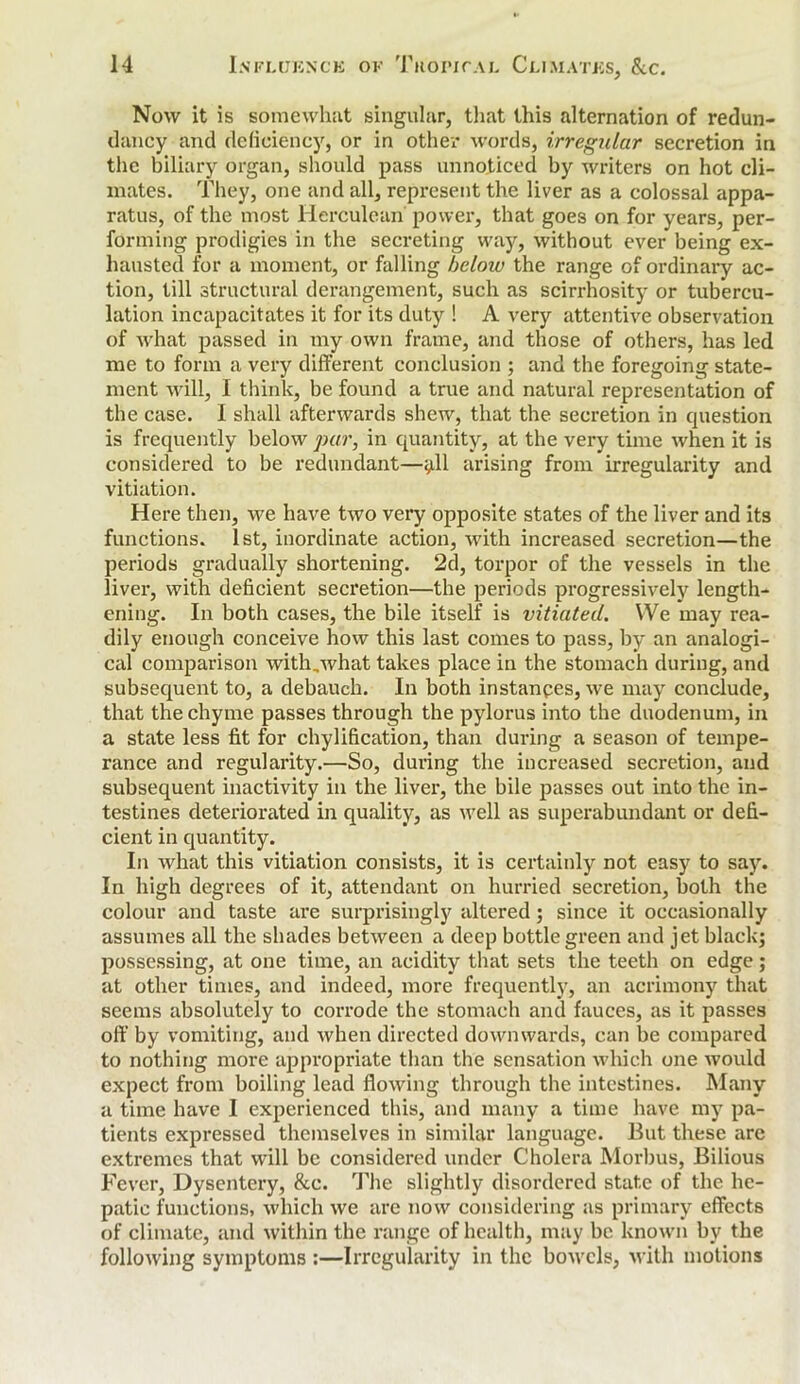 Now it is somewhat singular, that this alternation of redun- dancy and deficiency, or in other words, irregular secretion in the biliary organ, should pass unnoticed by writers on hot cli- mates. They, one and all, represent the liver as a colossal appa- ratus, of the most Herculean power, that goes on for years, per- forming prodigies in the secreting way, without ever being ex- hausted for a moment, or falling below the range of ordinary ac- tion, till structural derangement, such as scirrhosity or tubercu- lation incapacitates it for its duty ! A very attentive observation of what passed in my own frame, and those of others, has led me to form a very different conclusion ; and the foregoing state- ment will, I think, be found a true and natural representation of the case. I shall afterwards shew'-, that the secretion in cpiestion is frequently below par, in quantity, at the very time when it is considered to be redundant—y.11 arising from irregularity and vitiation. Here then, we have two very opposite states of the liver and its functions. 1st, inordinate action, with increased secretion—the periods gradually shortening. 2d, torpor of the vessels in the liver, with deficient secretion—the periods progressively length- ening. In both cases, the bile itself is vitiated. We may rea- dily enough conceive how this last comes to pass, by an analogi- cal comparison with,what takes place in the stomach during, and subsequent to, a debauch. In both instances, we may conclude, that the chyme passes through the pylorus into the duodenum, in a state less fit for chylification, than during a season of tempe- rance and regularity.—So, during the increased secretion, and subsequent inactivity in the liver, the bile passes out into the in- testines deteriorated in quality, as well as superabundant or defi- cient in quantity. In what this vitiation consists, it is certainly not easy to say. In high degrees of it, attendant on hurried secretion, both the colour and taste are surprisingly altered; since it occasionally assumes all the shades between a deep bottle green and jet black; possessing, at one time, an acidity that sets the teeth on edge; at other times, and indeed, more frequently, an acrimony that seems absolutely to corrode the stomach and fauces, as it passes off by vomiting, and when directed downwards, can be compared to nothing more appropriate than the sensation which one would expect from boiling lead flowing through the intestines. Many a time have I experienced this, and many a time have my pa- tients expressed themselves in similar language. But these arc extremes that will be considered under Cholera Morbus, Bilious Fever, Dysentery, &c. The slightly disordered state of the he- patic functions, which we are now considering as primary effects of climate, and within the range of health, may be known by the following symptoms :—Irregularity in the bowels, with motions