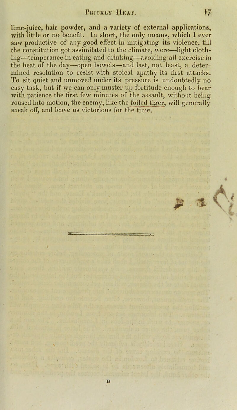 lime-juice, hair powder, and a variety of external applications, with little or no benelit. In short, the only means, which I ever saw productive of any good effect in mitigating its violence, till the constitution got assimilated to the climate, were—light cloth- ing—temperance in eating and drinking—avoiding ail exercise in the heat of the day—open bowels—and last, not least, a deter- mined resolution to resist with stoical apathy its first attacks. To sit quiet and unmoved under its pressure is undoubtedly no easy task, but if we can only muster up fortitude enough to bear with patience the first few minutes of the assault, without being roused into motion, the enemy, like the foiled tiger, will generally sneak off^ and leave us victorious for the time. »