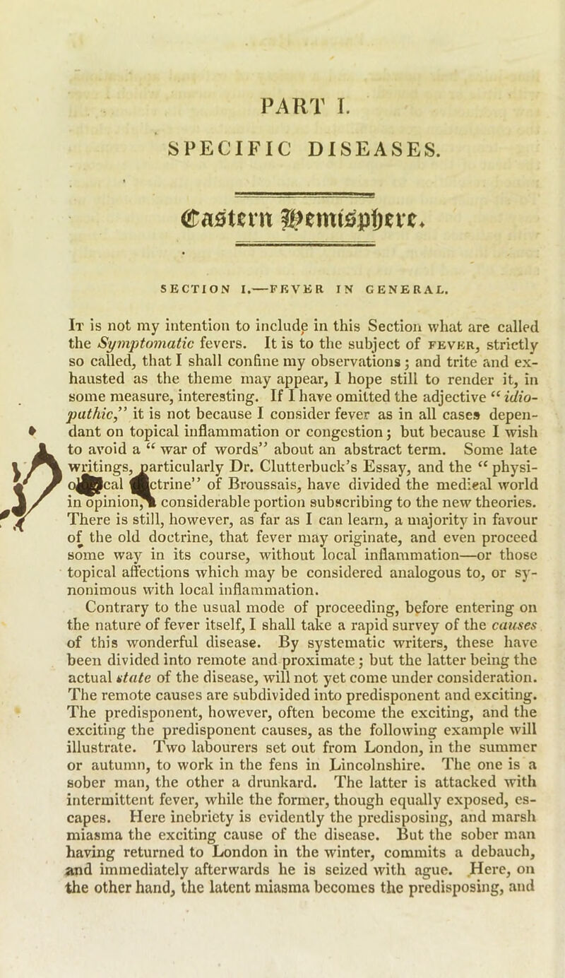 PART I. SPECIFIC DISEASES. SECTION I.—FEVER IN GENERAL. It is not my intention to include in this Section what are called the Symptomatic fevers. It is to the subject of fever, strictly so called, that I shall confine my observations; and trite and ex- hausted as the theme may appear, I hope still to render it, in some measure, interesting. If I have omitted the adjective “ idio- pathic,” it is not because I consider fever as in all cases depen- dant on topical inflammation or congestion; but because I wish to avoid a “ war of words” about an abstract term. Some late writings, particularly Dr. Clutterbuck’s Essay, and the “ physi- o^Jcal (Bctrine” of Broussais, have divided the medical world in opinion^ considerable portion subscribing to the new theories. There is still, however, as far as I can learn, a majority in favour of the old doctrine, that fever may originate, and even proceed some way in its course, without local inflammation—or those topical affections Avhich may be considered analogous to, or sy- nonimous with local inflammation. Contrary to the usual mode of proceeding, before entering on the nature of fever itself, I shall take a rapid survey of the causes of this wonderful disease. By systematic writers, these have been divided into remote and proximate; but the latter being the actual state of the disease, will not yet come under consideration. The remote causes are subdivided into predisponent and exciting. The predisponent, however, often become the exciting, and the exciting the predisponent causes, as the following example will illustrate. Two labourers set out from London, in the summer or autumn, to work in the fens in Lincolnshire. The one is a sober man, the other a drunkard. The latter is attacked with intermittent fever, while the former, though equally exposed, es- capes. Here inebriety is evidently the predisposing, and marsh miasma the exciting cause of the disease. But the sober man having returned to London in the winter, commits a debauch, and immediately afterwards he is seized with ague. Here, on the other hand, the latent miasma becomes the predisposing, and