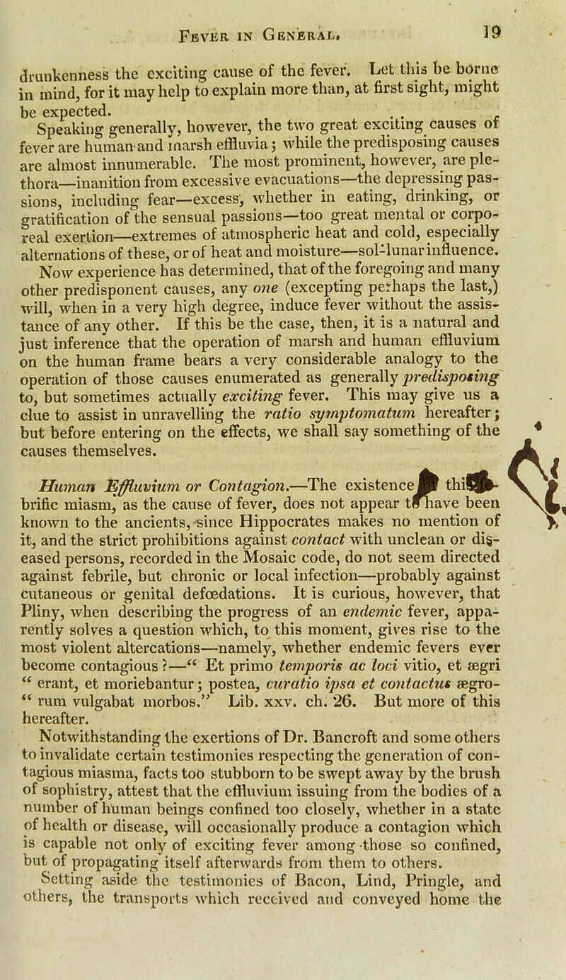 drunkenness the exciting cause of the fever. Let this be borne in mind, for it may help to explain more than, at first sight, might be expected. . . Speaking generally, however, the two great exciting causes of fever are human'and marsh effluvia j while the predisposing causes are almost innumerable. The most prominent, however, are ple- thora—inanition from excessive evacuations—the depressing pas- sions, including fear—excess, whether in eating, drinking, or gratification of the sensual passions—too great mental or corpo- real exertion—extremes of atmospheric heat and cold, especially alternations of these, or of heat and moisture—sol-lunar influence. Now experience has determined, that of the foregoing and many other predisponent causes, any one (excepting perhaps the last,) will, when in a very high degree, induce fever without the assis- tance of any other. If this be the case, then, it is a natural and just inference that the operation of marsh and human effluvium on the human frame bears a very considerable analogy to the operation of those causes enumerated as generally predisposing to, but sometimes actually exciting fever. This may give us a clue to assist in unravelling the ratio symptomatum hereafter; but before entering on the effects, we shall say something of the causes themselves. ejfl thiSj*- t^iave been Human Effluvium or Contagion.—The existence] brific miasm, as the cause of fever, does not appear t{ known to the ancients, since Hippocrates makes no mention of it, and the strict prohibitions against contact with unclean or dis- eased persons, recorded in the Mosaic code, do not seem directed against febrile, but chronic or local infection—probably against cutaneous or genital defoedations. It is curious, however, that Pliny, when describing the progress of an endemic fever, appa- rently solves a question which, to this moment, gives rise to the most violent altercations—namely, whether endemic fevers ever become contagious ?—“ Et primo temporis ac loci vitio, et segri “ erant, et moriebantur; postea, curatio ipsa et contactus segro- “ rum vulgabat morbos.” Lib. xxv. ch. *26. But more of this hereafter. Notwithstanding the exertions of Dr. Bancroft and some others to invalidate certain testimonies respecting the generation of con- tagious miasma, facts too stubborn to be swept away by the brush of sophistry, attest that the effluvium issuing from the bodies of a number of human beings confined too closely, whether in a state of health or disease, will occasionally produce a contagion which is capable not only of exciting fever among those so confined, but of propagating itself afterwards from them to others. Setting aside the testimonies of Bacon, Lind, Pringle, and others, the transports which received and conveyed home the