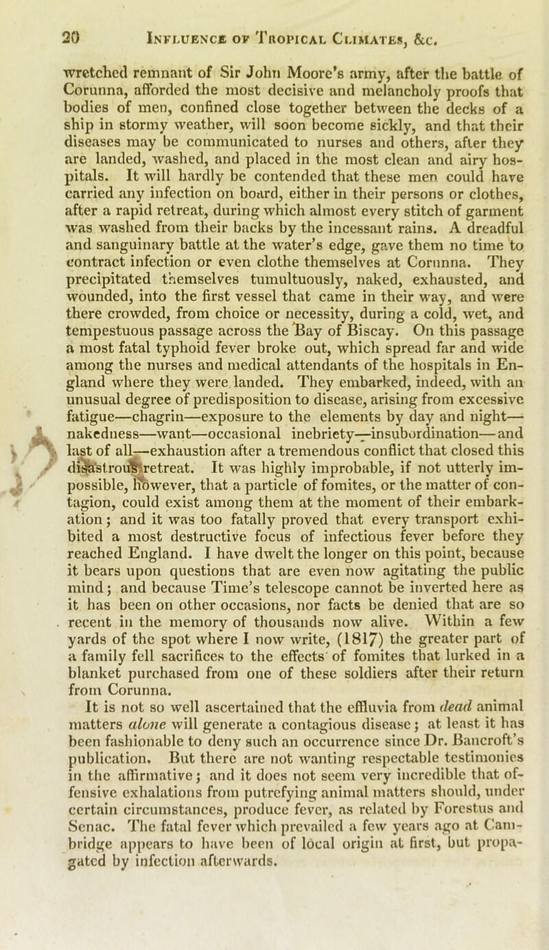 wretched remnant of Sir John Moore’s army, after the battle of Corunna, afforded the most decisive and melancholy proofs that bodies of men, confined close together between the decks of a ship in stormy weather, will soon become sickly, and that their diseases may be communicated to nurses and others, after they are landed, washed, and placed in the most clean and airy hos- pitals. It will hardly be contended that these men could have carried any infection on board, either in their persons or clothes, after a rapid retreat, during which almost every stitch of garment was washed from their backs by the incessant rains. A dreadful and sanguinary battle at the water’s edge, gave them no time to contract infection or even clothe themselves at Corunna. They precipitated themselves tumultuously, naked, exhausted, and wounded, into the first vessel that came in their way, and were there crowded, from choice or necessity, during a cold, wet, and tempestuous passage across the'Bay of Biscay. On this passage a most fatal typhoid fever broke out, which spread far and wide among the nurses and medical attendants of the hospitals in En- gland where they were landed. They embarked, indeed, with an unusual degree of predisposition to disease, arising from excessive fatigue—chagrin—exposure to the elements by day and night— nakedness—want—occasional inebriety—insubordination—and last of all—exhaustion after a tremendous conflict that closed this disastrous retreat. It was highly improbable, if not utterly im- possible, However, that a particle of fomites, or the matter of con- tagion, could exist among them at the moment of their embark- ation ; and it was too fatally proved that every transport exhi- bited a most destructive focus of infectious fever before they reached England. I have dwelt the longer on this point, because it bears upon questions that are even now agitating the public mind; and because Time’s telescope cannot be inverted here as it has been on other occasions, nor facts be denied that are so recent in the memory of thousands now alive. Within a few yards of the spot where I now write, (1817) the greater part of a family fell sacrifices to the effects of fomites that lurked in a blanket purchased from one of these soldiers after their return from Corunna. It is not so well ascertained that the effluvia from dead animal matters alone will generate a contagious disease; at least it has been fashionable to deny such an occurrence since Dr. Bancroft’s publication. But there are not wanting respectable testimonies in the affirmative; and it does not seem very incredible that of- fensive exhalations from putrefying animal matters should, under certain circumstances, produce fever, as related by Forcstus and Senac. The fatal fever which prevailed a few years ago at Cam- bridge appears to have been of local origin at first, but propa- gated by infection afterwards.