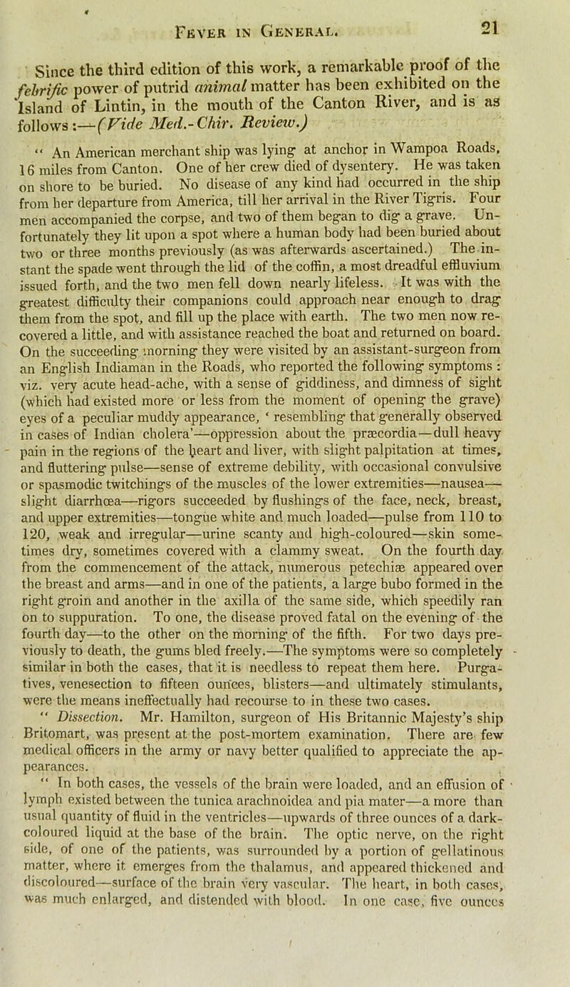 Since the third edition of this work, a remarkable proof of the fehrific power of putrid animal matter has been exhibited on the 'island of Lintin, in the mouth of the Canton River, and is as follows :—(Fide Med.-Chir. Review.) “ An American merchant ship was lying at anchor in Wampoa Roads. 16 miles from Canton. One of her crew died of dysentery. He was taken on shore to be buried. No disease of any kind had occurred in the ship from her departure from America, till her arrival in the River Tigris. Four men accompanied the corpse, and two of them began to dig a grave. Un- fortunately they lit upon a spot where a human body had been buried about two or three months previously (as was afterwards ascertained.) The in- stant the spade went through the lid of the coffin, a most dreadful effluvium issued forth, and the two men fell down nearly lifeless. It was with the greatest difficulty their companions could approach near enough to drag them from the spot, and fill up the place with earth. The two men now re- covered a little, and with assistance reached the boat and returned on board. On the succeeding morning they were visited by an assistant-surgeon from an English Indiaman in the Roads, who reported the following symptoms : viz. very acute head-ache, with a sense of giddiness, and dimness of sight (which had existed more or less from the moment of opening the grave) eyes of a peculiar muddy appearance, ‘ resembling* that generally observed in cases of Indian cholera’—oppression about the praecordia—dull heavy pain in the regions of the heart and liver, with slight palpitation at times, and fluttering pulse—sense of extreme debility, with occasional convulsive or spasmodic twitchings of the muscles of the lower extremities—nausea— slight diarrhcea—rigors succeeded by flushings of the face, neck, breast, and upper extremities—tongue white and much loaded—pulse from 110 to 120, weak and irregular—urine scanty and high-coloured—skin some- times dry, sometimes covered with a clammy sweat. On the fourth day from the commencement of the attack, numerous petechiae appeared over the breast and arms—and in one of the patients, a large bubo formed in the right groin and another in the axilla of the same side, which speedily ran on to suppuration. To one, the disease proved fatal on the evening of the fourth day—to the other on the morning of the fifth. For two days pre- viously to death, the gums bled freely.—The symptoms were so completely similar in both the cases, that it is needless to repeat them here. Purga- tives, venesection to fifteen ounces, blisters—and ultimately stimulants, were the means ineffectually had recourse to in these two cases. “ Dissection. Mr. Hamilton, surgeon of His Britannic Majesty’s ship Britomart, was present at the post-mortem examination. There are few medical officers in the army or navy better qualified to appreciate the ap- pearances. “ In both cases, the vessels of the brain were loaded, and an effusion of lymph existed between the tunica arachnoidea and pia mater—a more than usual quantity of fluid in the ventricles—upwards of three ounces of a dark- coloured liquid at the base of the brain. The optic nerve, on the right side, of one of the patients, was surrounded by a portion of gellatinous matter, where it emerges from the thalamus, and appeared thickened and discoloured—surface of the brain very vascular. The heart, in both cases, was much enlarged, and distended with blood. In one case, five ounces