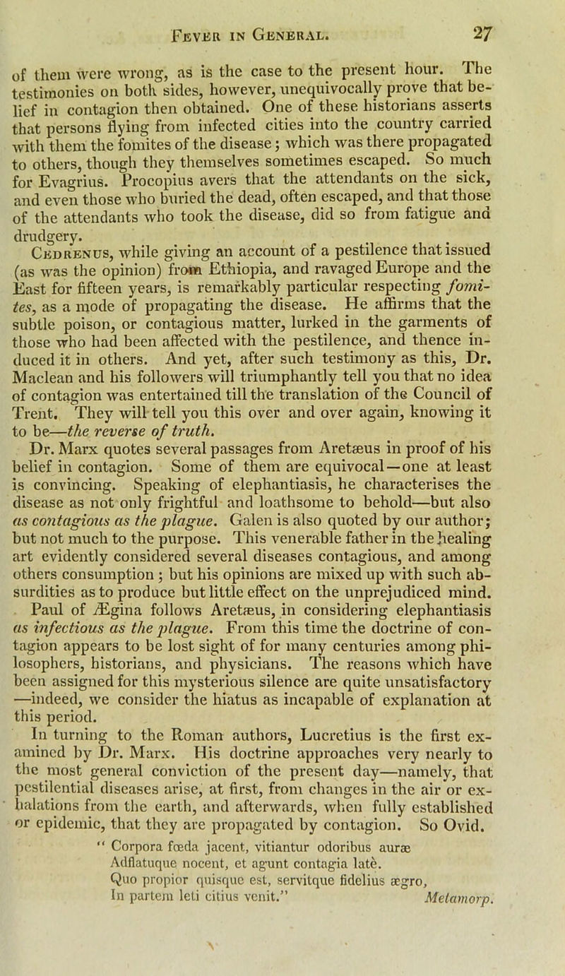 of them were wrong, as is the case to the present hour. The testimonies on both sides, however, unequivocally prove that be- lief in contagion then obtained. One of these historians asserts that persons flying from infected cities into the country carried with them the fomites of the disease; which was there propagated to others, though they themselves sometimes escaped. So much for Evagrius. Procopius avers that the attendants on the sick, and even those who buried the dead, often escaped, and that those of the attendants who took the disease, did so from fatigue and drudgery. Cedrenus, while giving an account of a pestilence that issued (as was the opinion) from Ethiopia, and ravaged Europe and the East for fifteen years, is remarkably particular respecting fomi- tes, as a mode of propagating the disease. He affirms that the subtle poison, or contagious matter, lurked in the garments of those who had been affected with the pestilence, and thence in- duced it in others. And yet, after such testimony as this. Dr. Maclean and his followers will triumphantly tell you that no idea of contagion was entertained till the translation of the Council of Trent. They will tell you this over and over again, knowing it to be—the reverse of truth. Dr. Marx quotes several passages from Areteeus in proof of his belief in contagion. Some of them are equivocal—one at least is convincing. Speaking of elephantiasis, he characterises the disease as not only frightful and loathsome to behold—but also as contagious as the plague. Galen is also quoted by our author; but not much to the purpose. This venerable father in the healing art evidently considered several diseases contagious, and among others consumption ; but his opinions are mixed up with such ab- surdities as to produce but little effect on the unprejudiced mind. Paul of iEgina follows Areteus, in considering elephantiasis as infectious as the jjlague. From this time the doctrine of con- tagion appears to be lost sight of for many centuries among phi- losophers, historians, and physicians. The reasons which have been assigned for this mysterious silence are quite unsatisfactory —indeed, we consider the hiatus as incapable of explanation at this period. In turning to the Roman authors, Lucretius is the first ex- amined by Dr. Marx. His doctrine approaches very nearly to the most general conviction of the present day—namely, that pestilential diseases arise, at first, from changes in the air or ex- halations from the earth, and afterwards, when fully established or epidemic, that they are propagated by contagion. So Ovid. “ Corpora foeda jacent, vitiantur odoribus aura Adflatuque nocent, et agunt contagia late. Quo propior quisque est, servitque fklelius aegro. In partem leti citius vcnit.” Melamorp.