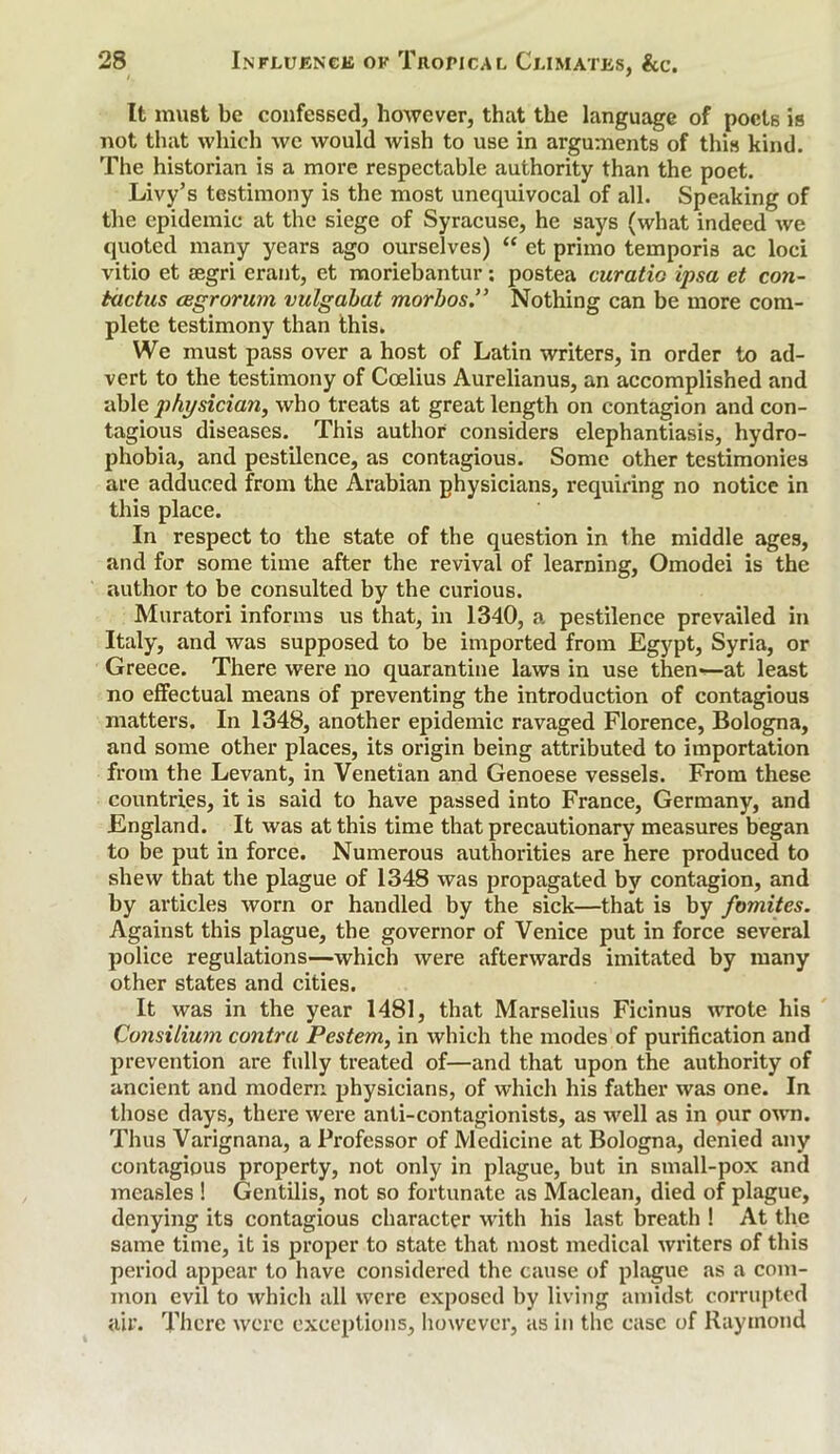 It must be confessed, however, that the language of poets is not that which we would wish to use in arguments of this kind. The historian is a more respectable authority than the poet. Livy’s testimony is the most unequivocal of all. Speaking of the epidemic at the siege of Syracuse, he says (what indeed we quoted many years ago ourselves) “ et primo temporis ac loci vitio et legri erant, et moriebantur: postea curatio ipsa et con- tactus (Bgrorum vulgabat morbos.” Nothing can be more com- plete testimony than this. We must pass over a host of Latin writers, in order to ad- vert to the testimony of Coelius Aurelianus, an accomplished and able physician, who treats at great length on contagion and con- tagious diseases. This author considers elephantiasis, hydro- phobia, and pestilence, as contagious. Some other testimonies are adduced from the Arabian physicians, requiring no notice in this place. In respect to the state of the question in the middle ages, and for some time after the revival of learning, Omodei is the author to be consulted by the curious. Muratori informs us that, in 1340, a pestilence prevailed in Italy, and was supposed to be imported from Egypt, Syria, or Greece. There were no quarantine laws in use then-—at least no effectual means of preventing the introduction of contagious matters. In 1348, another epidemic ravaged Florence, Bologna, and some other places, its origin being attributed to importation from the Levant, in Venetian and Genoese vessels. From these countries, it is said to have passed into France, Germany, and England. It was at this time that precautionary measures began to be put in force. Numerous authorities are here produced to shew that the plague of 1348 was propagated by contagion, and by articles worn or handled by the sick—that is by fomites. Against this plague, the governor of Venice put in force several police regulations—which were afterwards imitated by many other states and cities. It was in the year 1481, that Marselius Ficinus wrote his Consilium contra Pestem, in which the modes of purification and prevention are fully treated of—and that upon the authority of ancient and modern physicians, of which his father was one. In those days, there were anti-contagionists, as well as in our own. Thus Varignana, a Professor of Medicine at Bologna, denied any contagious property, not only in plague, but in small-pox and measles ! Gentilis, not so fortunate as Maclean, died of plague, denying its contagious character with his last breath ! At the same time, it is proper to state that most medical writers of this period appear to have considered the cause of plague as a com- mon evil to which all were exposed by living amidst corrupted air. There were exceptions, however, as in the case of Raymond