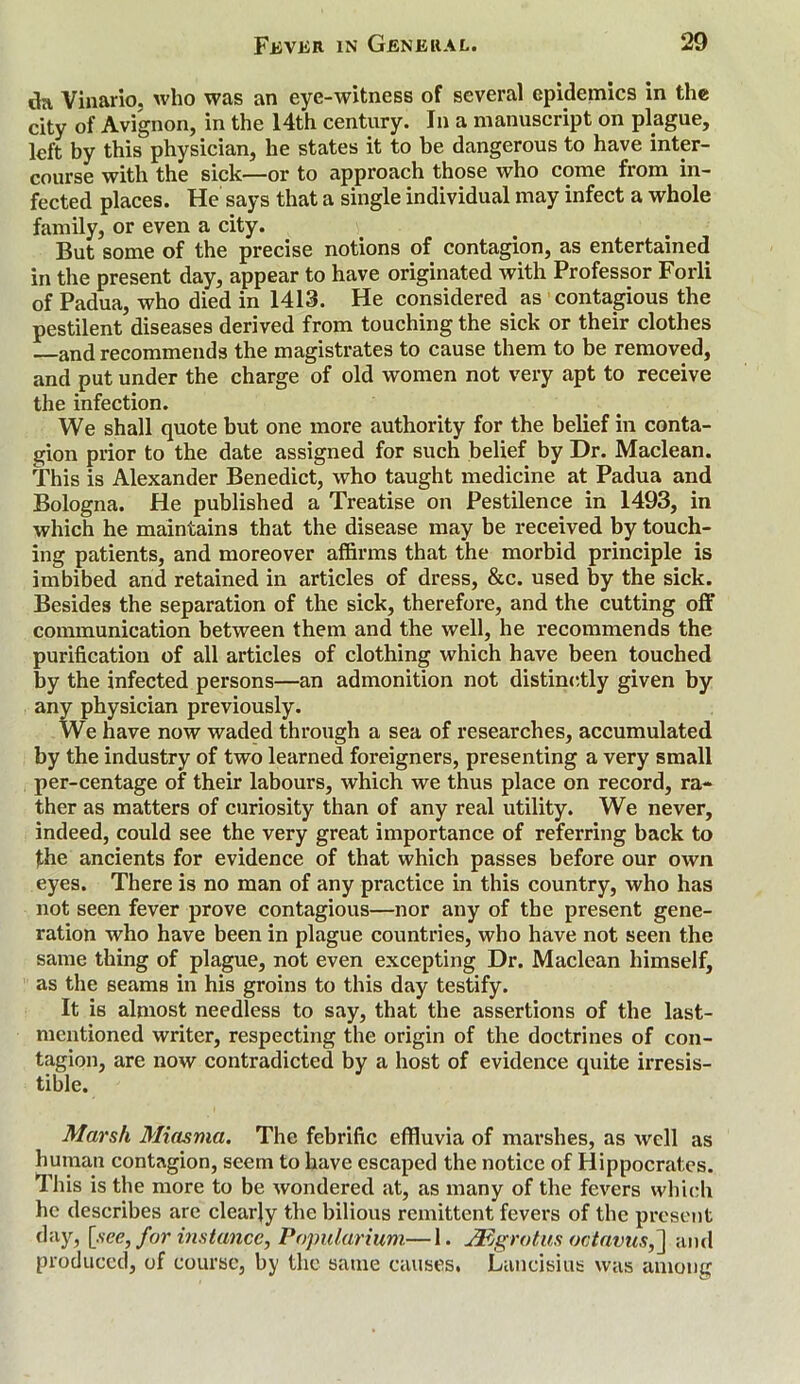 da Vinario, who was an eye-witness of several epidemics in the city of Avignon, in the 14th century. In a manuscript on plague, left by this physician, he states it to be dangerous to have inter- course with the sick—or to approach those who come from in- fected places. He says that a single individual may infect a whole family, or even a city. v But some of the precise notions of contagion, as entertained in the present day, appear to have originated with Professor Forli of Padua, who died in 1413. He considered as contagious the pestilent diseases derived from touching the sick or their clothes and recommends the magistrates to cause them to be removed, and put under the charge of old women not very apt to receive the infection. We shall quote but one more authority for the belief in conta- gion prior to the date assigned for such belief by Dr. Maclean. This is Alexander Benedict, who taught medicine at Padua and Bologna. He published a Treatise on Pestilence in 1493, in which he maintains that the disease may be received by touch- ing patients, and moreover affirms that the morbid principle is imbibed and retained in articles of dress, &c. used by the sick. Besides the separation of the sick, therefore, and the cutting off communication between them and the well, he recommends the purification of all articles of clothing which have been touched by the infected persons—an admonition not distinctly given by any physician previously. We have now waded through a sea of researches, accumulated by the industry of two learned foreigners, presenting a very small per-centage of their labours, which we thus place on record, ra- ther as matters of curiosity than of any real utility. We never, indeed, could see the very great importance of referring back to the ancients for evidence of that which passes before our own eyes. There is no man of any practice in this country, who has not seen fever prove contagious—nor any of the present gene- ration who have been in plague countries, who have not seen the same thing of plague, not even excepting Dr. Maclean himself, as the seams in his groins to this day testify. It is almost needless to say, that the assertions of the last- mentioned writer, respecting the origin of the doctrines of con- tagion, are now contradicted by a host of evidence quite irresis- tible. Marsh Miasma. The febrific effluvia of marshes, as well as human contagion, seem to have escaped the notice of Hippocrates. This is the more to be wondered at, as many of the fevers which he describes are clearjy the bilious remittent fevers of the present day, [see, for instance, Popularium—1. JEgrotus octavus,'] and produced, of course, by the same causes. Lancisius was among