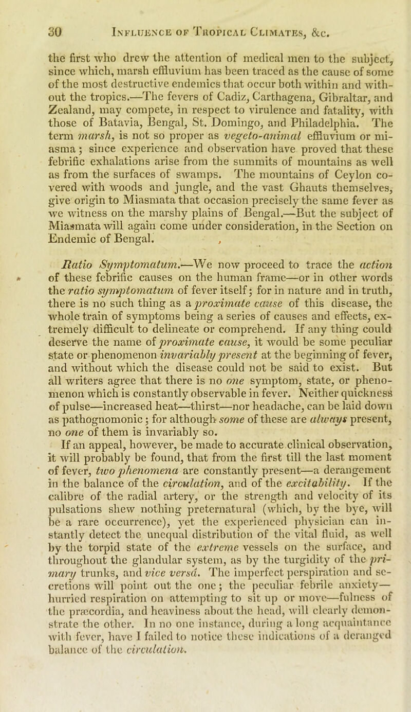 the first who drew the attention of medical men to the subject, since which, marsh effluvium has been traced as the cause of some of the most destructive endemics that occur both within and with- out the tropics.—The fevers of Cadiz, Carthagena, Gibraltar, and Zealand, may compete, in respect to virulence and fatality, with those of Batavia, Bengal, St. Domingo, and Philadelphia’. The term marsh, is not so proper as vegeto-animal effluvium or mi- asma ; since experience and observation have proved that these febrific exhalations arise from the summits of mountains as well as from the surfaces of swamps. The mountains of Ceylon co- vered with woods and jungle, and the vast Ghauts themselves, give origin to Miasmata that occasion precisely the same fever as we witness on the marshy plains of Bengal.—But the subject of Miasmata will again come under consideration, in the Section on Endemic of Bengal. Ratio Symptomatum.—We now proceed to trace the action of these febrific causes on the human frame—or in other words the ratio symptomatum of fever itself; for in nature and in truth, there is no such thing as a proximate cause of this disease, the whole train of symptoms being a series of causes and effects, ex- tremely difficult to delineate or comprehend. If any thing could deserve the name of proximate cause, it would be some peculiar state or phenomenon invariably present at the beginning of fever, and without which the disease could not be said to exist. But all writers agree that there is no one symptom, state, or pheno- menon which is constantly observable in fever. Neither quickness of pulse—increased heat—thirst—nor headache, can be laid down as pathognomonic; for although some of these are always present, no one of them is invariably so. If an appeal, however, be made to accurate clinical observation, it will probably be found, that from the first till the last moment of fever, two phenomena are constantly present—a derangement in the balance of the circulation, and of the excitability. If the calibre of the radial artery, or the strength and velocity of its pulsations shew nothing preternatural (which, by the bye, will be a rare occurrence), yet the experienced physician can in- stantly detect the unequal distribution of the vital fluid, as well by the torpid state of the extreme vessels on the surface, and throughout the glandular system, as by the turgidity of the pri- mary trunks, and vice versd. The imperfect perspiration and se- cretions will point out the one; the peculiar febrile anxiety— hurried respiration on attempting to sit up or move—fulness of the pnecordia, and heaviness about the head, will clearly demon- strate the other. In no one instance, during along acquaintance with fever, have I failed to notice these indications of a deranged balance of the circulation.