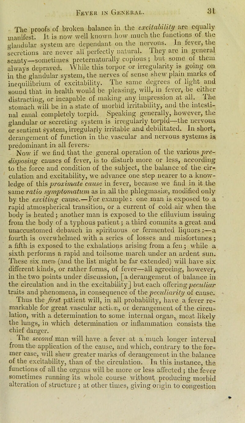 The proofs of broken balance in the excitability arc equally manifest. It is now well known how much the functions of the glandular system are dependant on the nervous. In fever, the secretions are never all perfectly natural. They are in general scanty—sometimes preternaturally copious; but some ot them always depraved. While this torpor or irregularity is going on in the glandular system, the nerves oi sense shew plain marks of inequilibrium of excitability. The same degrees of light and sound that in health would be pleasing, will, in fever, be either distracting, or incapable of making any impression at ail. I he stomach will be in a state of morbid irritability, and the intesti- nal canal completely torpid. Speaking generally, however, the glandular or secreting system is irregularly torpid—the nervous or sentient system, irregularly irritable and debilitated. In short, derangement of function in the vascular and nervous systems is predominant in all fevers;- Now if we find that the general operation of the various pre- disposing causes of fever, is to disturb more or less, according to the force and condition of the subject, the balance of the cir- culation and excitability, we advance one step nearer to a know- ledge of this proximate cause in fever, because we find in it the same ratio symptomatum as in all the phlegmasiae, modified only by the exciting cause.—For example: one man is exposed to a rapid atmospherical transition, or a current of cold air when the body is heated; another man is exposed to the effluvium issuing from the body of a typhous patient •, a third commits a great and unaccustomed debauch in spirituous or fermented liquors:—a fourth is overwhelmed with a series of losses and misfortunes ; a fifth is exposed to the exhalations arising from a fen; while a sixth performs a rapid and toilsome march under an ardent sun. These six men- (and the list might be far extended) will have six different kinds, or rather forms, of fever—all agreeing, however, in the two points under discussion, [a derangement of balance in the circulation and in the excitability] but each offering peculiar traits and phenomena, in consequence of the peculiarity of cause. Thus the first patient will, in all probability, have a fever re- markable for great vascular action, or derangement of the circu- lation, with a determination to some internal organ, most likely the lungs, in which determination or inflammation consists the chief danger. The second man will have a fever at a much longer interval from the application of the cause, and which, contrary to the for- mer case, will shew greater marks of derangement in the balance of the excitability, than of the circulation. In this instance, the functions of all the organs will be more or less affected ; the fever sometimes running its whole course without producing morbid alteration of structure ; at other times, giving origin to congestion