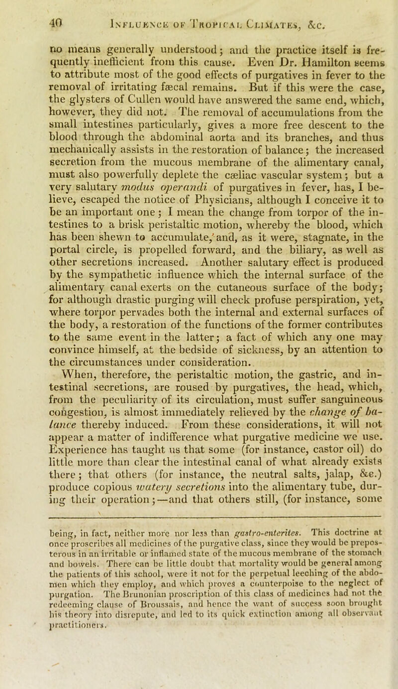 no means generally understood; and the practice itself is fre- quently inefficient from this cause. Even Dr. Hamilton seems to attribute most of the good effects of purgatives in fever to the removal of irritating faecal remains. But if this were the case, the glysters of Cullen would have answered the same end, which, however, they did not. The removal of accumulations from the small intestines particularly, gives a more free descent to the blood through the abdominal aorta and its branches, and thus mechanically assists in the restoration of balance; the increased secretion from the mucous membrane of the alimentary canal, must also powerfully deplete the caeliac vascular system; but a very salutary modus opernndi of purgatives in fever, has, I be- lieve, escaped the notice of Physicians, although I conceive it to be an important one; I mean the change from torpor of the in- testines to a brisk peristaltic motion, whereby the blood, which has been shewn to accumulate,'and, as it were, stagnate, in the portal circle, is propelled forward, and the biliary, as well as other secretions increased. Another salutary effect is produced by the sympathetic influence which the internal surface of the alimentary canal exerts on the cutaneous surface of the body; for although drastic purging will check profuse perspiration, yet, where torpor pervades both the internal and external surfaces of the body, a restoration of the functions of the former contributes to the same event in the latter; a fact of which any one may convince himself, at the bedside of sickness, by an attention to the circumstances under consideration. When, therefore, the peristaltic motion, the gastric, and in- testinal secretions, are roused by purgatives, the head, which, from the peculiarity of its circulation, must suffer sanguineous congestion, is almost immediately relieved hy the change of ba- lance thereby induced. From these considerations, it will not appear a matter of indifference what purgative medicine we use. Experience has taught us that some (for instance, castor oil) do little more than clear the intestinal canal of what already exists there; that others (for instance, the neutral salts, jalap, &e.) produce copious watery secretions into the alimentary tube, dur- ing their operation;—and that others still, (for instance, some being, in fact, neither more nor less than gastro-cntcritcs. This doctrine at once proscribes all medicines of the purgative class, since they would be prepos- terous in an irritable or inflamed state of the mucous membrane of the stomach and bowels. There can be little doubt that mortality would be general among the patients of this school, were it not for the perpetual leeching of the abdo- men which they employ, and which proves a counterpoise to the neglect of purgation. The Brunonian proscription of this class of medicines hud not the redeeming clause of Broussais, and hence the want of success soon brought his theory into disrepute, and led to its quick extinction among all observant practitioners.