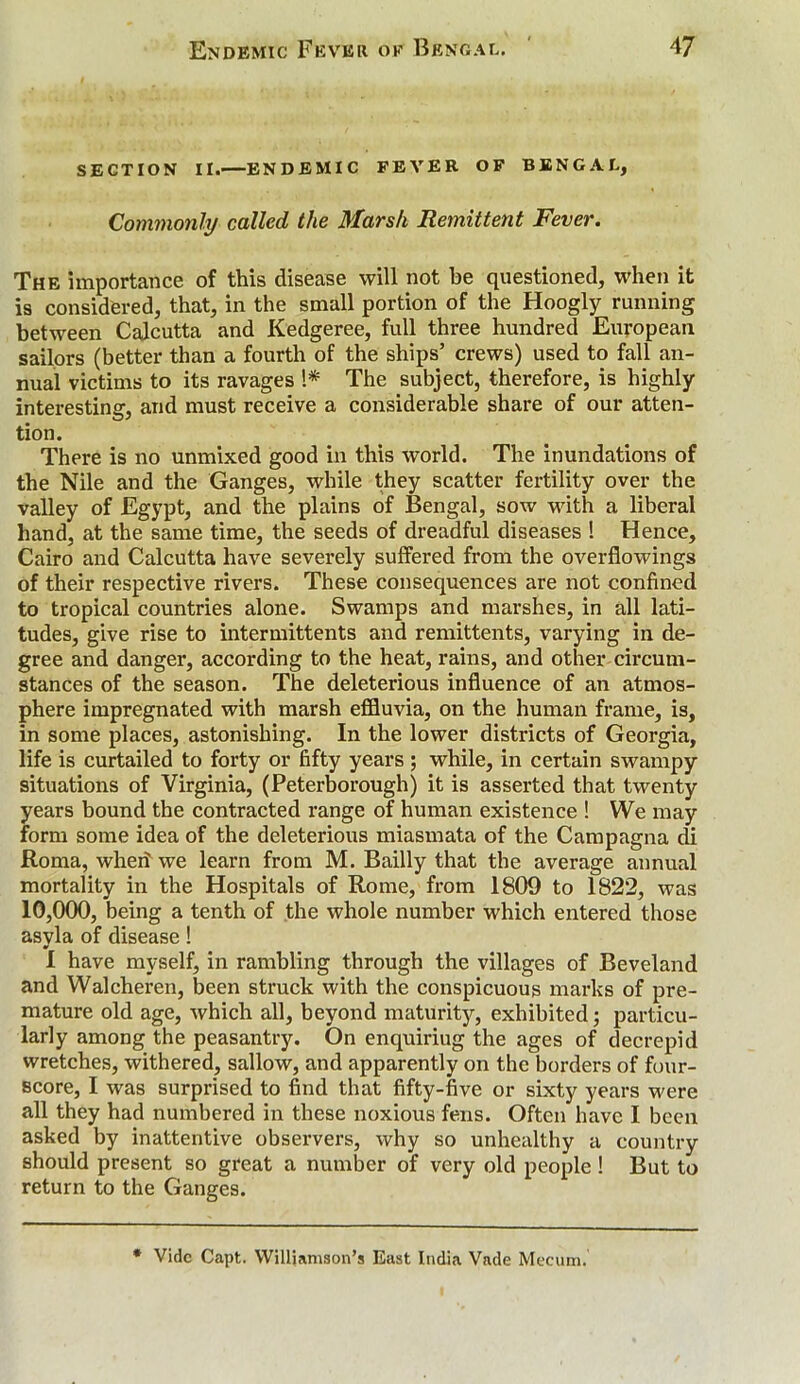 SECTION II.—ENDEMIC FEVER OF BENGAL, Commonly called the Marsh Remittent Fever. The importance of this disease will not be questioned, when it is considered, that, in the small portion of the Hoogly running between Calcutta and Kedgeree, full three hundred European sailors (better than a fourth of the ships’ crews) used to fall an- nual victims to its ravages l* The subject, therefore, is highly interestiner, and must receive a considerable share of our atten- tion. There is no unmixed good in this world. The inundations of the Nile and the Ganges, while they scatter fertility over the valley of Egypt, and the plains of Bengal, sow with a liberal hand, at the same time, the seeds of dreadful diseases ! Hence, Cairo and Calcutta have severely suffered from the overflowings of their respective rivers. These consequences are not confined to tropical countries alone. Swamps and marshes, in all lati- tudes, give rise to intermittents and remittents, varying in de- gree and danger, according to the heat, rains, and other circum- stances of the season. The deleterious influence of an atmos- phere impregnated with marsh effluvia, on the human frame, is, in some places, astonishing. In the lower districts of Georgia, life is curtailed to forty or fifty years ; while, in certain swampy situations of Virginia, (Peterborough) it is asserted that twenty years bound the contracted range of human existence ! We may form some idea of the deleterious miasmata of the Campagna di Roma, wheri we learn from M. Bailly that the average annual mortality in the Hospitals of Rome, from 1809 to 1822, was 10,000, being a tenth of the whole number which entered those asyla of disease! I have myself, in rambling through the villages of Beveland and Walcheren, been struck with the conspicuous marks of pre- mature old age, which all, beyond maturity, exhibited; particu- larly among the peasantry. On enquiring the ages of decrepid wretches, withered, sallow, and apparently on the borders of four- score, I was surprised to find that fifty-five or sixty years were all they had numbered in these noxious fens. Often have I been asked by inattentive observers, why so unhealthy a country should present so great a number of very old people ! But to return to the Ganges. * Vide Capt. Williamson’s East India Vade Mecum.