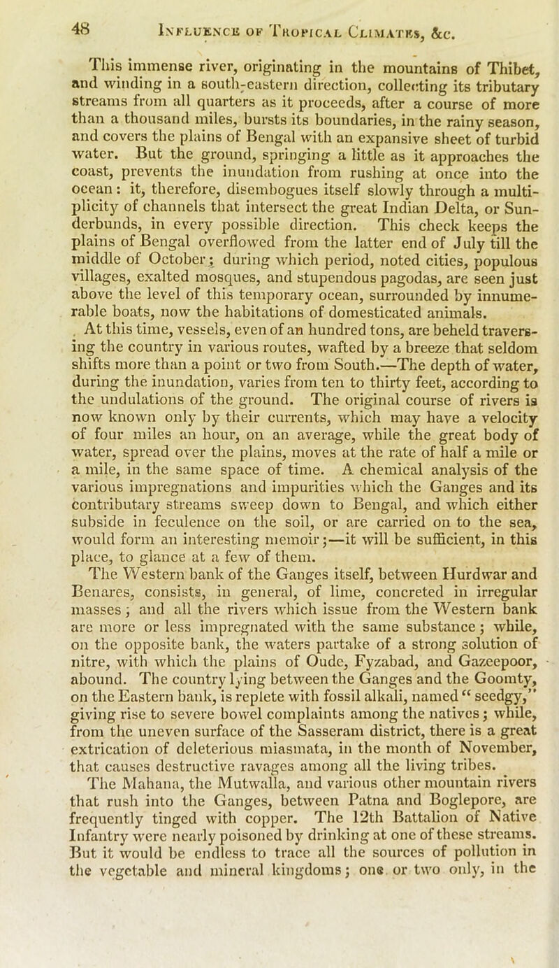 This immense river, originating in the mountains of Thibet, and winding in a south-eastern direction, collecting its tributary streams from all quarters as it proceeds, after a course of more than a thousand miles, bursts its boundaries, in the rainy season, and covers the plains of Bengal with an expansive sheet of turbid water. But the ground, springing a little as it approaches the coast, prevents the inundation from rushing at once into the ocean: it, therefore, disembogues itself slowly through a multi- plicity of channels that intersect the great Indian Delta, or Sun- derbunds, in every possible direction. This check keeps the plains of Bengal overflowed from the latter end of July till the middle of October; during which period, noted cities, populous villages, exalted mosques, and stupendous pagodas, are seen just above the level of this temporary ocean, surrounded by innume- rable boats, now the habitations of domesticated animals. At this time, vessels, even of an hundred tons, are beheld travers- ing the country in various routes, wafted by a breeze that seldom shifts more than a point or two from South.—The depth of water, during the inundation, varies from ten to thirty feet, according to the undulations of the ground. The original course of rivers is now known only by their currents, which may have a velocity of four miles an hour, on an average, while the great body of water, spread over the plains, moves at the rate of half a mile or a mile, in the same space of time. A chemical analysis of the various impregnations and impurities which the Ganges and its contributary streams sweep down to Bengal, and which either subside in feculence on the soil, or are carried on to the sea, would form an interesting memoir;—it will be sufficient, in this place, to glance at a few of them. The Western bank of the Ganges itself, between Hurdwar and Benares, consists, in general, of lime, concreted in irregular masses ; and all the rivers which issue from the Western bank are more or less impregnated with the same substance; while, on the opposite bank, the waters partake of a strong solution of nitre, with which the plains of Oude, Fyzabad, and Gazeepoor, abound. The country lying between the Ganges and the Goomty, on the Eastern bank, is replete with fossil alkali, named “ seedgy,” giving rise to severe bowel complaints among the natives; while, from the uneven surface of the Sasseram district, there is a great extrication of deleterious miasmata, in the month of November, that causes destructive ravages among all the living tribes. The Mahana, the Mutwalla, and various other mountain rivers that rush into the Ganges, between Patna and Boglepore, are frequently tinged with copper. The 12th Battalion of Native Infantry were nearly poisoned by drinking at one of these streams. But it would be endless to trace all the sources of pollution in the vegetable and mineral kingdoms; one or two only, in the