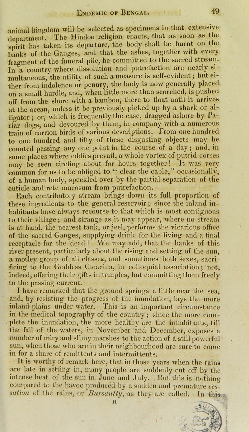 animal kingdom will be selected as specimens in that extensive department. The Hindoo religion enacts, that as soon as the spirit has taken its departure, the body shall he burnt on the banks of the Ganges, and that the ashes, together with every fragment of the funeral pile, be committed to the sacred stream. In &a country where dissolution and putrefaction are nearly si- multaneous, the utility of such a measure is self-evident; but ei- ther from indolence or penury, the body is now generally placed on a small hurdle, and, when little more than scorched, is pushed off from the shore with a bamboo, there to float until it arrives at the ocean, unless it be previously picked up by a shark or al- ligator ; or, which is frequently the case, dragged ashore by Pa- riar dogs, and devoured by them, in company with a numerous train of carrion birds of various descriptions. From one hundred to one hundred and fifty of these disgusting objects may be counted passing any one point in the course of a day; and, in some places where eddies prevail, a whole vortex of putrid corses may be seen circling about for hours together! It was very common for us to be obliged to “ clear the cable,” occasionally, of a human body, speckled over by the partial separation of the cuticle and rete mucosum from putrefaction. Each contributory stream brings down its full proportion of these ingredients to the general reservoir; since the inland in- habitants have always recourse to that which is most contiguous to their village; and strange as it may appear, where no stream is at hand, the nearest tank, or jeel, performs the vicarious office of the sacred Ganges, supplying drink for the living and a final receptacle for the dead ! We may add, that the banks of this river present, particularly about the rising and setting of the sun, a motley group of all classes, and sometimes both sexes, sacri- ficing to the Goddess Cloacina, in colloquial association; not, indeed, offering their gifts in temples, but committing them freely to the passing current. I have remarked that the ground springs a little near the sea, and, by resisting the progress of the inundation, lays the more inland plains under water. This is an important circumstance in the medical topography of the country; since the more com- plete the inundation, the more healthy are the inhabitants, till the fall of the waters, in November and December, exposes a number of miry and slimy marshes to the action of a still powerful sun, when those who are in their neighbourhood are sure to come in for a share of remittents and intermittents. It is worthy of remark here, that in those years when the rains are late in setting in, many people are suddenly cut off by the intense heat of the sun in June and July. But this is nothing compared to the havoc produced by a sudden and premature ces- sation of the rains, or Bursuutty, as they are called. In this H