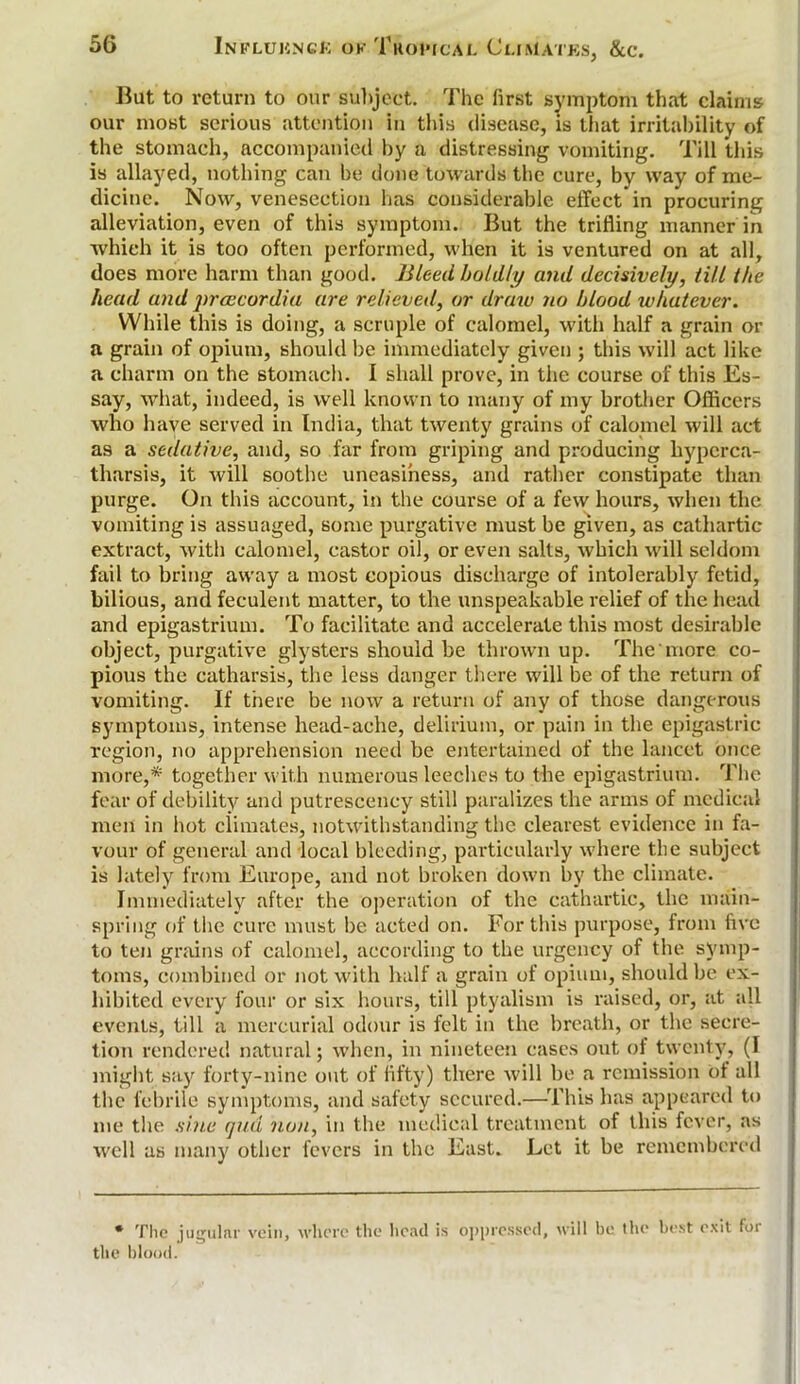 But to return to our subject. The first symptom that claims our most serious attention in this disease, is that irritability of the stomach, accompanied by a distressing vomiting. Till this is allayed, nothing can be done towards the cure, by way of me- dicine. Now, venesection has considerable effect* in procuring alleviation, even of this symptom. But the trifling manner in which it is too often performed, when it is ventured on at all, does more harm than good. Bleed boldly and decisively, till the head and prcecordia are relieved, or draw no blood whatever. While this is doing, a scruple of calomel, with half a grain or a grain of opium, should be immediately given ; this will act like a charm on the stomach. I shall prove, in the course of this Es- say, what, indeed, is well known to many of my brother Officers who have served in India, that twenty grains of calomel will act as a sedative, and, so far from griping and producing hyperca- tharsis, it will soothe uneasiness, and rather constipate than purge. On this account, in the course of a few hours, when the vomiting is assuaged, some purgative must be given, as cathartic extract, with calomel, castor oil, or even salts, which will seldom fail to bring away a most copious discharge of intolerably fetid, bilious, and feculent matter, to the unspeakable relief of the head and epigastrium. To facilitate and accelerate this most desirable object, purgative glysters should be thrown up. The more co- pious the catharsis, the less danger there will be of the return of vomiting. If there be now a return of any of those dangerous symptoms, intense head-ache, delirium, or pain in the epigastric region, no apprehension need be entertained of the lancet once more,* together with numerous leeches to the epigastrium. The fear of debility and putrescency still paralizes the arms of medical men in hot climates, notwithstanding the clearest evidence in fa- vour of general and local bleeding, particularly where the subject is lately from Europe, and not broken down by the climate. Immediately after the operation of the cathartic, the main- spring of the cure must be acted on. For this purpose, from five to ten grains of calomel, according to the urgency of the symp- toms, combined or not with half a grain of opium, should be ex- hibited every four or six hours, till ptyalism is raised, or, at all events, till a mercurial odour is felt in the breath, or the secre- tion rendered natural; when, in nineteen cases out of twenty, (I might say forty-nine out of fifty) there will be a remission ol all the febrile symptoms, and safety secured.—This has appeared to me the sine qua non, in the medical treatment of this fever, as well as many other fevers in the East. Let it be remembered * The jugular vein, where the head is oppressed, will be the best exit for the blood.