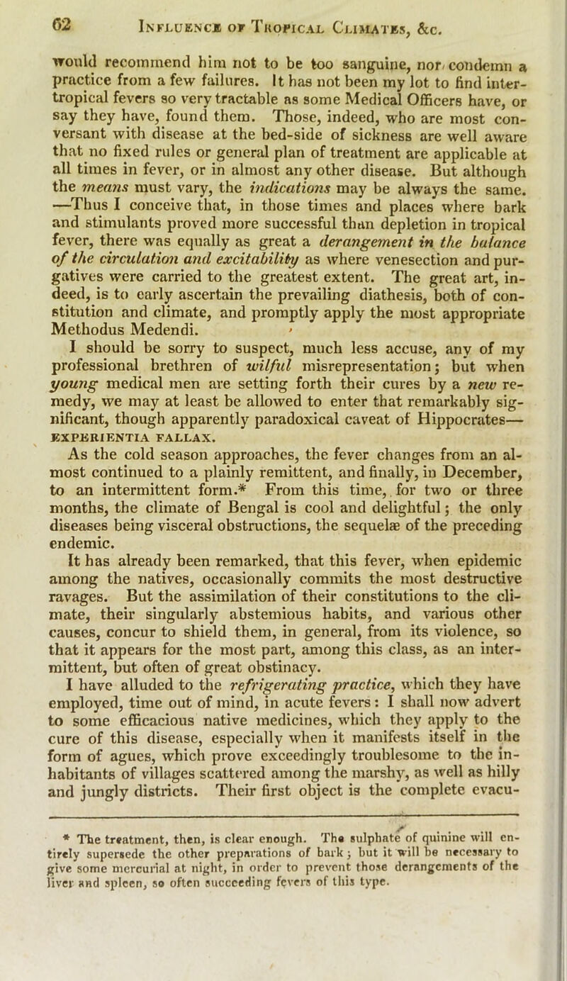 ironld recommend him not to be too sanguine, nor- condemn a practice from a few failures. It has not been my lot to find inter- tropical fevers so very tractable as some Medical Officers have, or say they have, found them. Those, indeed, who are most con- versant with disease at the bed-side of sickness are well aware that no fixed rules or general plan of treatment are applicable at all times in fever, or in almost any other disease. But although the means must vary, the indications may be always the same. —-Thus I conceive that, in those times and places where bark and stimulants proved more successful than depletion in tropical fever, there was equally as great a derangement in the balance of the circulation and excitability as where venesection and pur- gatives were carried to the greatest extent. The great art, in- deed, is to early ascertain the prevailing diathesis, both of con- stitution and climate, and promptly apply the most appropriate Methodus Medendi. I should be sorry to suspect, much less accuse, any of my professional brethren of wilful misrepresentation; but when yowig medical men are setting forth their cures by a new re- medy, we may at least be allowed to enter that remarkably sig- nificant, though apparently paradoxical caveat of Hippocrates— EXPJSRIENTIA FALLAX. As the cold season approaches, the fever changes from an al- most continued to a plainly remittent, and finally, in December, to an intermittent form.* From this time, for two or three months, the climate of Bengal is cool and delightful; the only diseases being visceral obstructions, the sequelae of the preceding endemic. It has already been remarked, that this fever, when epidemic among the natives, occasionally commits the most destructive ravages. But the assimilation of their constitutions to the cli- mate, their singularly abstemious habits, and various other causes, concur to shield them, in general, from its violence, so that it appears for the most part, among this class, as an inter- mittent, but often of great obstinacy. I have alluded to the refrigerating practice, which they have employed, time out of mind, in acute fevers: I shall now advert to some efficacious native medicines, which they apply to the cure of this disease, especially when it manifests itself in the form of agues, which prove exceedingly troublesome to the in- habitants of villages scattered among the marshy, as well as hilly and jungly districts. Their first object is the complete evacu- * The treatment, then, is clear enough. The sulphate of quinine will en- tirely supersede the other preparations of bark; but it will be necessary to give some mercurial at night, in order to prevent those derangements of the liver and spleen, so often succeeding fevers of this type.