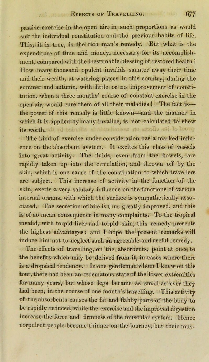 passive exercise in the open air, in such proportions as would suit the individual constitution and the previous habits of life. This, it is true, is the rich man’s remedy. But what is the expenditure of time and money, necessary for its accomplish- ment, compared with the inestimable blessing of restored health ? How many thousand opulent invalids saunter away their time and their wealth, at watering places in this country, during the summer and autumn, with little or no improvement of consti- tution, when a three months’ course of constant exercise in the open air, would cure them of all their maladies ! The fact is— the power of this remedy is little known—and the manner in which it is applied by many invalids, is not calculated to shew its worth. The kind of exercise under consideration has a marked influ- ence on the absorbent system. It excites this class of vessels into great activity. The fluids, even from the bowels, are rapidly taken up into the circulation, and thrown off by the skin, which is one cause of the constipation to which travellers are subject. This increase of activity in the function of the skin, exerts a very salutary influence on the functions of various internal organs, with which the surface is sympathetically asso-r dated. The secretion of bile is thus greatly improved, and this is of no.mean consequence in many complaints. To the tropical invalid, with torpid liver and torpid skin, this remedy presents the highest advantages; and I hope the present remarks will induce him not to neglect such an agreeable and useful remedy. The effects of travelling, on the absorbents, point at once to the benefits which may be derived from it, in cases where there is a dropsical tendency. In one gentleman whom I knew on this tour, there had been an oedematous state of the lower extremities for many years, but whose legs became as small as ever they had been, in the course of one month’s travelling. This activity of the absorbents causes the fat and flabby parts of the body to be rapidly reduced, while the exercise and the improved digestion increase the force and firmness of the muscular system. Hence corpulent people become thinner on the journey, but their inus-