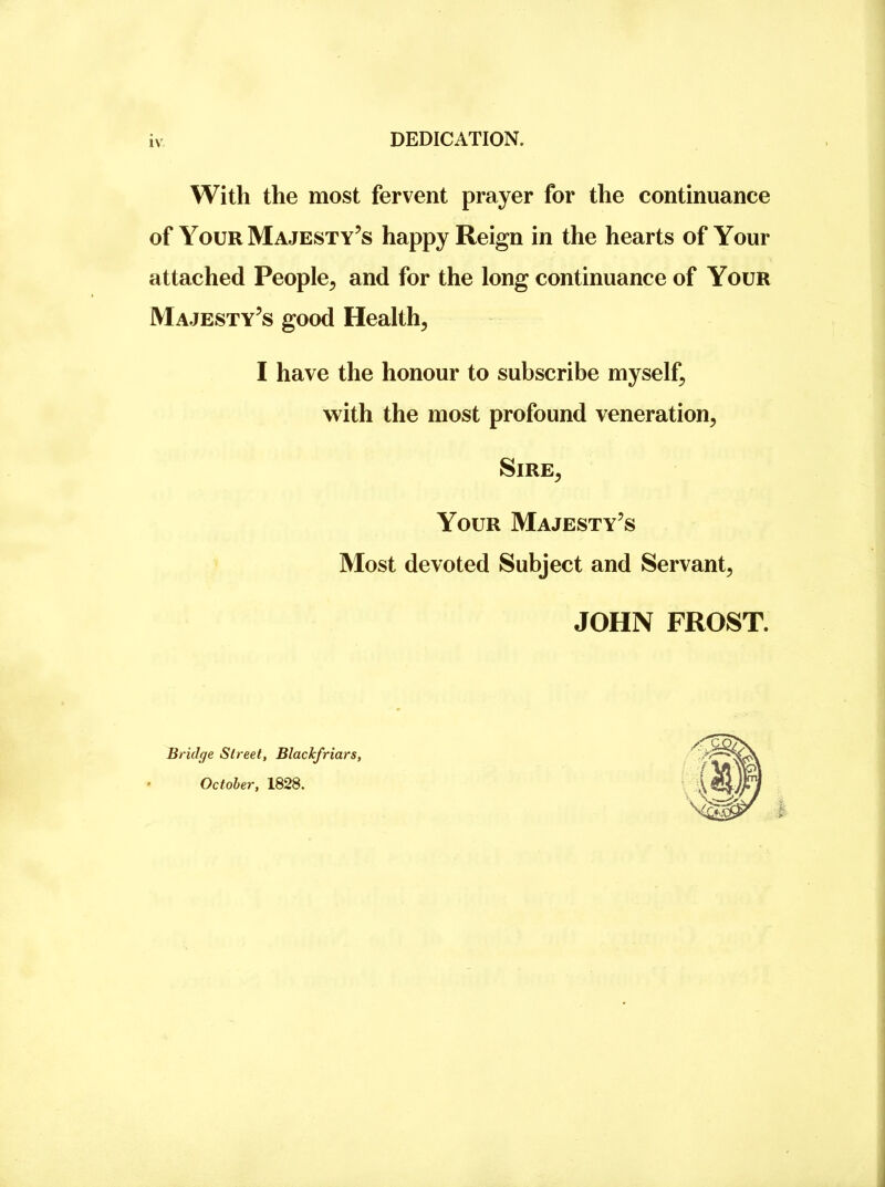 DEDICATION. With the most fervent prayer for the continuance of Your Majesty’s happy Reign in the hearts of Your attached People^ and for the long continuance of Your Majesty’s good Health, I have the honour to subscribe myself, with the most profound veneration. Sire, Your Majesty’s Most devoted Subject and Servant, JOHN FROST. Bridge Street, Blackfriars, October, 1828.