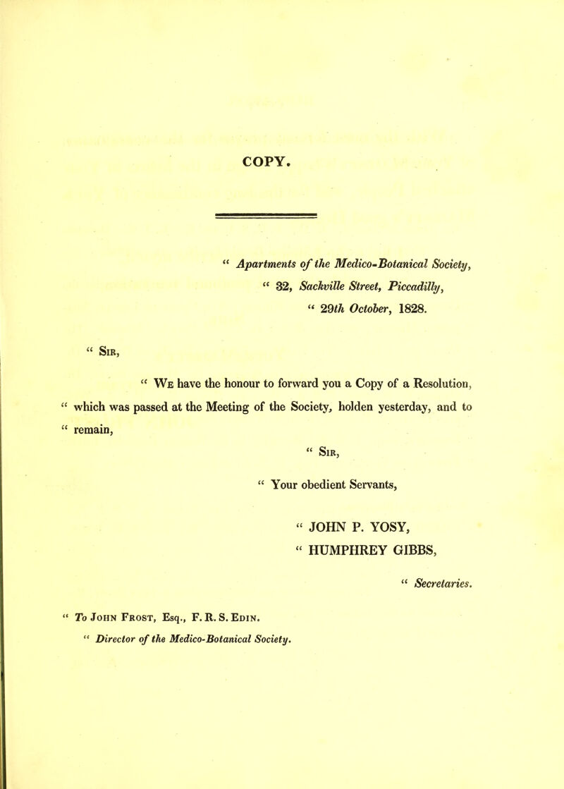 “ Apartments of the Medico-Botanical Society, “ 32, Sachville Street, Piccadilly, “ 29th October, 1828. “ Sir, “ We have the honour to forward you a Copy of a Resolution, which was passed at the Meeting of the Society, holden yesterday, and to remain, “ Sir, “ Your obedient Servants, “ JOHN P. YOSY, “ HUMPHREY GIBBS, “ Secretaries. To John Frost, Esq., F. R. S. Edin. “ Director of the Medico-Botanical Society.