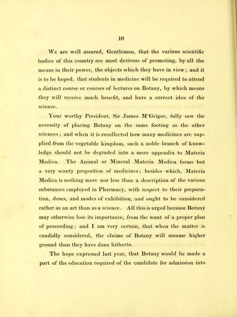 We are well assured, Gentlemen, that the various scientific bodies of this country are most desirous of promoting, by all the means in their power, the objects which they have in view; and it is to be hoped, that students in medicine will be required to attend a distinct course or courses of lectures on Botany, by which means they will receive much benefit, and have a correct idea of the science. Your worthy President, Sir James M‘Grigor, fully saw the necessity of placing Botany on the same footing as the other sciences ; and when it is recollected how many medicines are sup^ plied from the vegetable kingdom, such a noble branch of know- ledge should not be degraded into a mere appendix to Materia Medica. The Animal or Mineral Materia Medica forms but a very scanty proportion of medicines; besides which, Materia Medica is nothing more nor less than a description of the various substances employed in Pharmacy, with respect to their prepara- tion, doses, and modes of exhibition, and ought to be considered rather as an art than as a science. All this is urged because Botany may otherwise lose its importance, from the want of a proper plan of proceeding; and 1 am very certain, that when the matter is candidly considered, the claims of Botany will assume higher ground than they have done hitherto. The hope expressed last year, that Botany would be made a part of the education required of the candidate for admission into