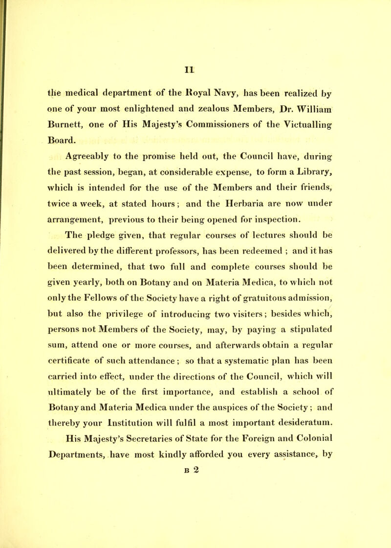 the medical department of the Royal Navy, has been realized by one of your most enlightened and zealous Members, Dr. William Burnett, one of His Majesty’s Commissioners of the Victualling Board. Agreeably to the promise held out, the Council have, during the past session, began, at considerable expense, to form a Library, which is intended for the use of the Members and their friends, twice a week, at stated hours; and the Herbaria are now under arrangement, previous to their being opened for inspection. The pledge given, that regular courses of lectures should be delivered by the different professors, has been redeemed ; and it has been determined, that two full and complete courses should be given yearly, both on Botany and on Materia Medica, to which not only the Fellows of the Society have a right of gratuitous admission, but also the privilege of introducing two visiters; besides which, persons not Members of the Society, may, by paying a stipulated sum, attend one or more courses, and afterwards obtain a regular certificate of such attendance ; so that a systematic plan has been carried into effect, under the directions of the Council, which will ultimately be of the first importance, and establish a school of Botany and Materia Medica under the auspices of the Society; and thereby your Institution will fulfil a most important desideratum. His Majesty’s Secretaries of State for the Foreign and Colonial Departments, have most kindly afforded you every assistance, by B 2