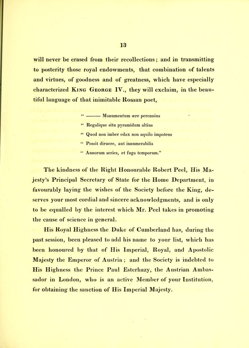 will never be erased from their recollections; and in transmitting to posterity those royal endowments, that combination of talents and virtues, of goodness and of greatness, which have especially characterized King George IV., they will exclaim, in the beau- tiful language of that inimitable Roman poet, “ Monumentum sere pereimius “ Regalique situ pyramidum altius “ Quod non imber edax non aquilo impotens “ Possit diruere, aut innumerabilis “ Annorum series, et fuga temporum.” The kindness of the Right Honourable Robert Peel, His Ma- jesty’s Principal Secretary of State for the Home Department, in favourably laying the wishes of the Society before the King, de- serves your most cordial and sincere acknowledgments, and is only to be equalled by the interest which Mr. Peel takes in promoting the cause of science in general. His Royal Highness the Duke of Cumberland has, during the past session, been pleased to add his name to your list, which has been honoured by that of His Imperial, Royal, and Apostolic Majesty the Emperor of Austria ; and the Society is indebted to His Highness the Prince Paul Esterhazy, the Austrian Ambas- sador in London, who is an active Member of your Institution, for obtaining the sanction of His Imperial Majesty.