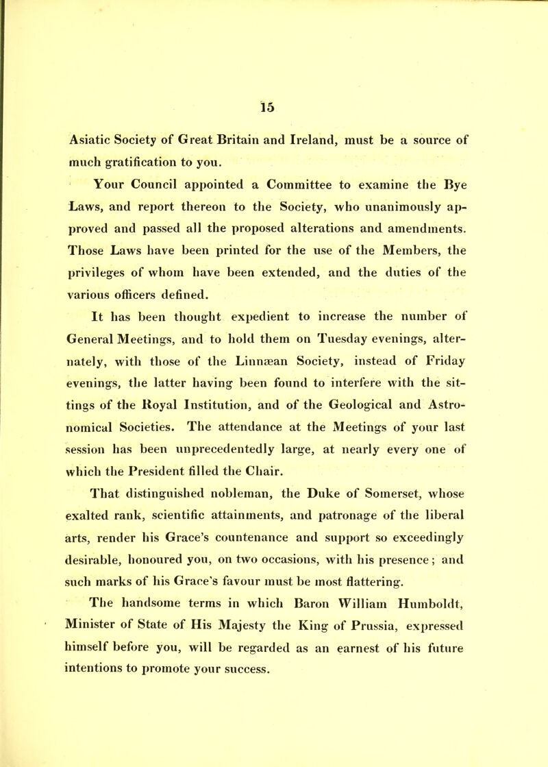 Asiatic Society of Great Britain and Ireland, must be a source of much gratification to you. Your Council appointed a Committee to examine the Bye Laws, and rejjort thereon to the Society, who unanimously ap- proved and passed all the proposed alterations and amendments. Those Laws have been printed for the use of the Members, the privileges of whom have been extended, and the duties of the various officers defined. It has been thought expedient to increase the number of General Meetings, and to hold them on Tuesday evenings, alter- nately, with those of the Linnaean Society, instead of Friday evenings, the latter having been found to interfere with the sit- tings of the Royal Institution, and of the Geological and Astro- nomical Societies. The attendance at the Meetings of your last session has been unjjrecedentedly large, at nearly every one of which the President filled the Chair. That distinguished nobleman, the Duke of Somerset, whose exalted rank, scientific attainments, and patronage of the liberal arts, render his Grace’s countenance and support so exceedingly desirable, honoured you, on two occasions, with his presence; and such marks of his Grace’s favour must be most flattering. The handsome terms in which Baron William Humboldt, Minister of State of His Majesty the King of Prussia, expressed himself before you, will be regarded as an earnest of his future intentions to promote your success.