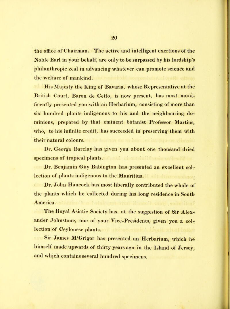 the office of Chairman. The active and intelligent exertions of the Noble Earl in your behalf, are only to be surpassed by his lordship’s philanthropic zeal in advancing whatever can promote science and the welfare of mankind. His Majesty the King of Bavaria, whose Representative at the British Court, Baron de Cetto, is now present, has most muni-r ficently presented you with an Herbarium, consisting of more than six hundred plants indigenous to his and the neighbouring do- minions, prepared by that eminent botanist Professor Martins, who, to his infinite credit, has succeeded in preserving them with their natural colours. Dr. George Barclay has given you about one thousand dried specimens of tropical plants. Dr. Benjamin Guy Babington has presented an excellent coir lection of plants indigenous to the Mauritius. Dr. John Hancock has most liberally contributed the whole of the plants which he collected during his long residence in South America. The Royal Asiatic Society has, at the suggestion of Sir Alex- ander Johnstone, one of your Vice-Presidents, given you a col- lection of Ceylonese plants. Sir James M‘Grigor has presented an Herbarium, which he himself made upwards of thirty years ago in the Island of Jersey, and which contains several hundred specimens. k