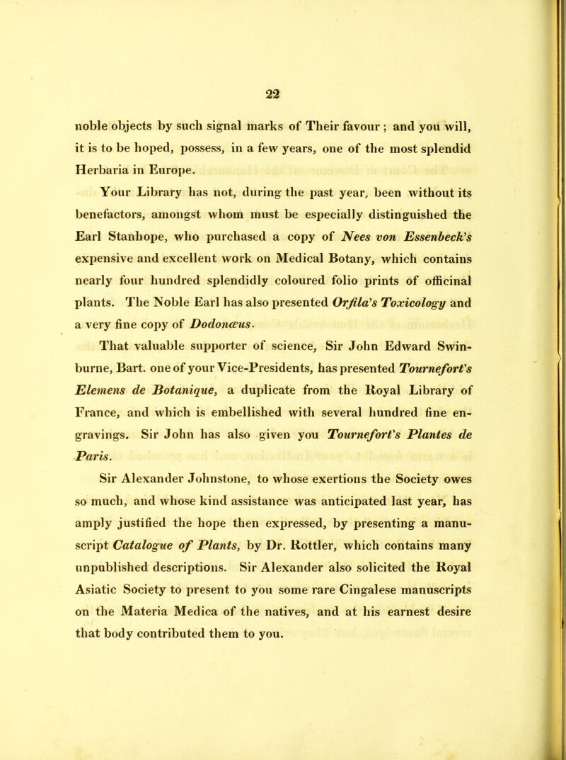 noble objects by such signal marks of Their favour; and you will, it is to be hoped, possess, in a few years, one of the most splendid Herbaria in Europe. Your Library has not, during the past year, been without its benefactors, amongst whom must be especially distinguished the Earl Stanhope, who purchased a copy of Nees von Essenbeck’s expensive and excellent work on Medical Botany, which contains nearly four hundred splendidly coloured folio prints of officinal plants. The Noble Earl has also presented Orfila's Toxicology and a very fine copy of Dodonccus^ That valuable supporter of science, Sir John Edward Swin- burne, Bart, one of your Vice-Presidents, has presented TourneforVs Elemens de Botanique, a duplicate from the Royal Library of France, and which is embellished with several hundred fine en- gravings. Sir John has also given you TourneforVs Plantes de Paris. Sir Alexander Johnstone, to whose exertions the Society owes so much, and whose kind assistance was anticipated last year, has amply justified the hope then expressed, by presenting a manu- script Catalogue of Plants, by Dr. Rottler, which contains many unpublished descriptions. Sir Alexander also solicited the Royal Asiatic Society to present to you some rare Cingalese manuscripts on the Materia Medica of the natives, and at his earnest desire that body contributed them to you.