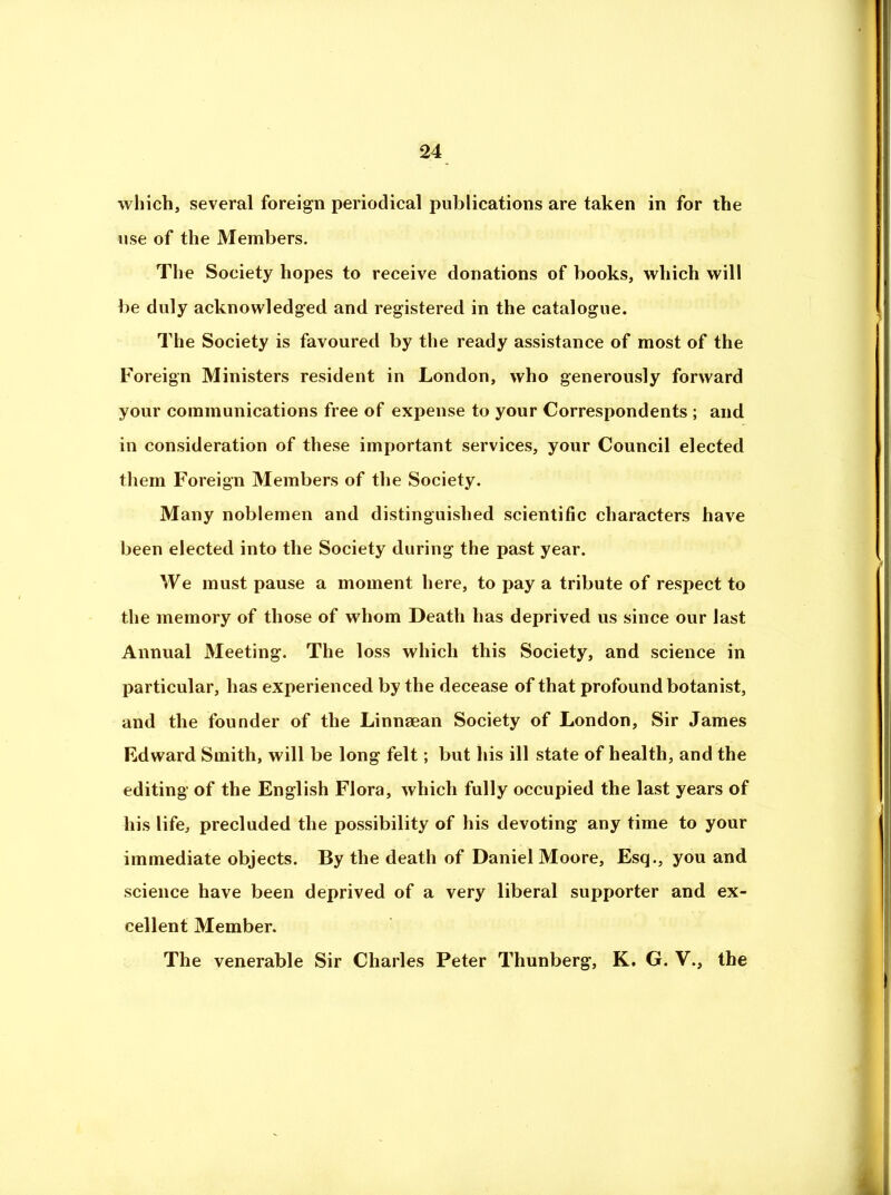 which, several foreign periodical publications are taken in for the use of the Members. The Society hopes to receive donations of books, which will be duly acknowledged and registered in the catalogue. The Society is favoured by the ready assistance of most of the Foreign Ministers resident in London, who generously forward your communications free of expense to your Correspondents ; and in consideration of these important services, your Council elected them Foreign Members of the Society. Many noblemen and distinguished scientific characters have been elected into the Society during the past year. We must pause a moment here, to pay a tribute of respect to the memory of those of whom Death has deprived us since our last Annual Meeting. The loss which this Society, and science in particular, has experienced by the decease of that profound botanist, and the founder of the Linnaean Society of London, Sir James Edward Smith, will be long felt; but his ill state of health, and the editing of the English Flora, which fully occupied the last years of his life, precluded the possibility of his devoting any time to your immediate objects. By the death of Daniel Moore, Esq., you and science have been deprived of a very liberal supporter and ex- cellent Member. The venerable Sir Charles Peter Thunberg, K. G. V., the