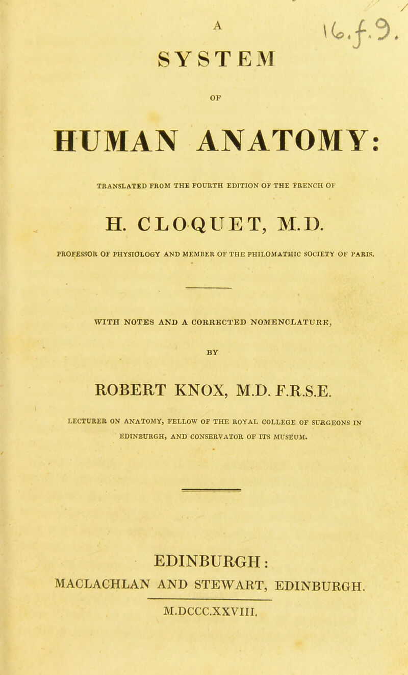 A SYSTEM OP HUMAN ANATOMY: TRANSLATED FROM THE FOURTH EDITION OF THE FRENCH OF H. CLOQUET, M.D. PROFESSOR OF PHYSIOLOGY AND MEMBER OF THE PHILOMATHIC SOCIETY OF PARIS. WITH NOTES AND A CORRECTED NOMENCLATURE, BY ROBERT KNOX, M.D. E.R.S.E. LECTURER ON ANATOMY, FELLOW OF THE ROYAL COLLEGE OF SURGEONS IN EDINBURGH, AND CONSERVATOR OF ITS MUSEUM. EDINBURGH: MACLACHLAN AND STEWART, EDINBURGH. M.DCCC.XXVIII.