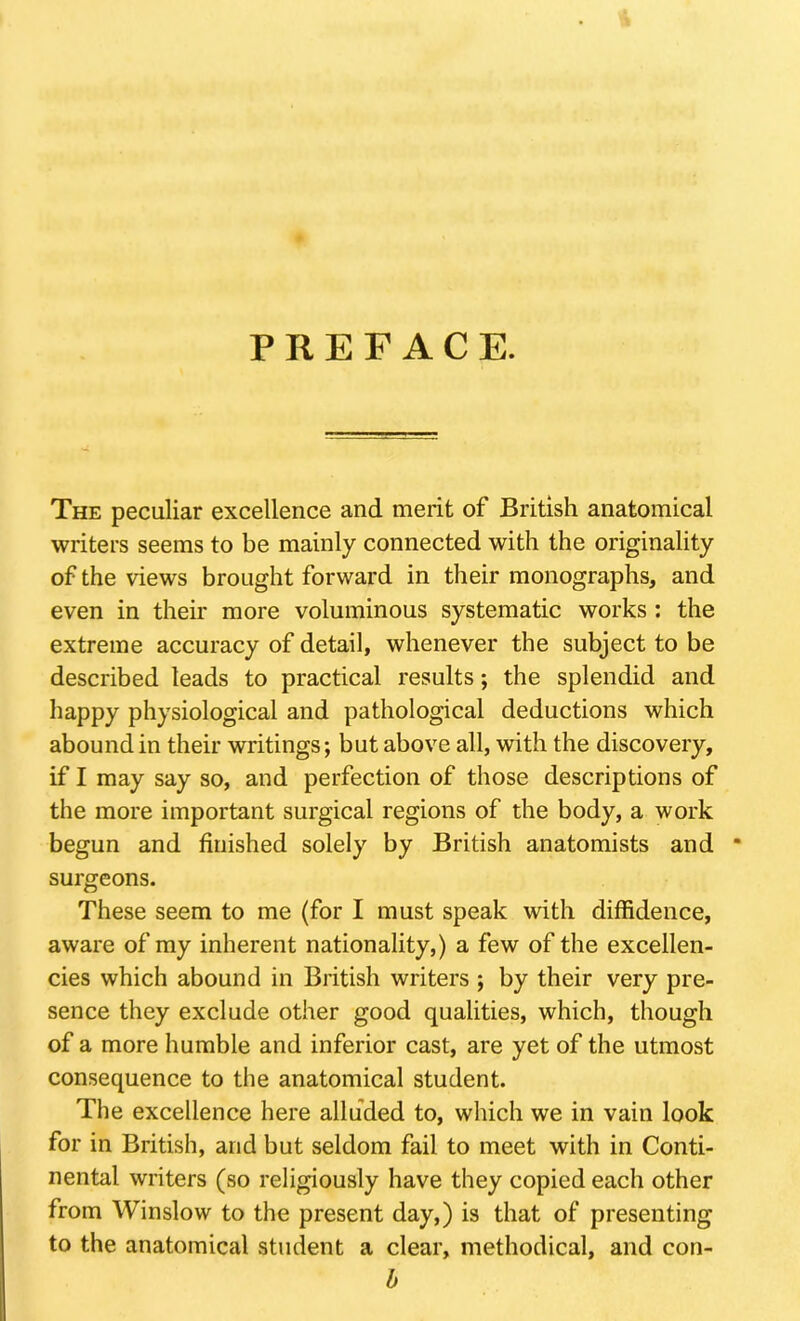 PREFACE. The peculiar excellence and merit of British anatomical writers seems to be mainly connected with the originality of the views brought forward in their monographs, and even in their more voluminous systematic works : the extreme accuracy of detail, whenever the subject to be described leads to practical results; the splendid and happy physiological and pathological deductions which abound in their writings; but above all, with the discovery, if I may say so, and perfection of those descriptions of the more important surgical regions of the body, a work begun and finished solely by British anatomists and * surgeons. These seem to me (for I must speak with diffidence, aware of my inherent nationality,) a few of the excellen- cies which abound in British writers ; by their very pre- sence they exclude other good qualities, which, though of a more humble and inferior cast, are yet of the utmost consequence to the anatomical student. The excellence here alluded to, which we in vain look for in British, and but seldom fail to meet with in Conti- nental writers (so religiously have they copied each other from Winslow to the present day,) is that of presenting to the anatomical student a clear, methodical, and con- b
