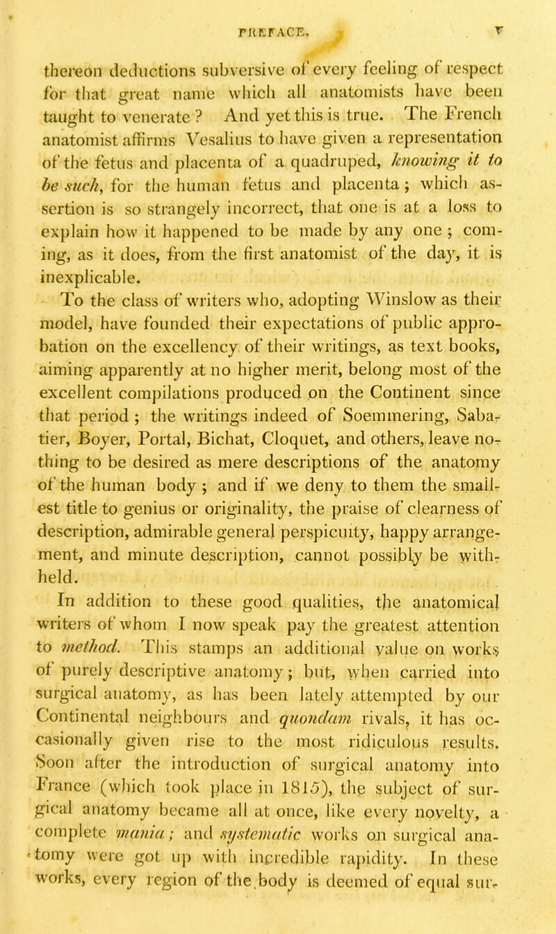 rUKFACE r thereon deductions subversive oi every feeling of respect for that ffreat name wliicli all anatomists have been O tiiught to venerate ? And yet this is true. The trench anatomist affirms Vesalius to have given a representation of the fetus and placenta of a quadruped, knowing it to he Slick, for the human fetus and placenta; which as- sertion is so strangely incorrect, that one is at a loss to explain how it happened to be made by any one ; com- ing, as it does, from the first anatomist of the day, it is inexplicable. To the class of writers who, adopting Winslow as their model, have founded their expectations of public appro- bation on the excellency of their writings, as text books, aiming apparently at no higher merit, belong most of the excellent compilations produced on the Continent since that period ; the writings indeed of Soemmering, Sabar tier, Boyer, Portal, Bichat, Cloquet, and others, leave nOr thing to be desired as mere descriptions of the anatomy of the human body ; and if we deny to them the smalf est title to genius or originality, the praise of clearness of description, admirable general perspicuity, happy arrange- ment, and minute description, cannot possibly' be with- held. In addition to these good qualities, the anatomical writers of whom I now speak pay the greatest attention to method. This stamps an additional value on works of purely descriptive anatomy; but, when carried into surgical anatomy, as has been lately attempted by our Continental neighbours and quondam rivals, it has oc- casionally given rise to the most ridiculous results. (Soon after the introduction of surgical anatomy into Irance (which took place in 1815), the subject of sur- gical anatomy became all at once, like every novelty, a complete mania; and systematic works on surgical ana- tomy were got up with incredible rajiidity. In these works, every region of the.body is deemed of equal siuv