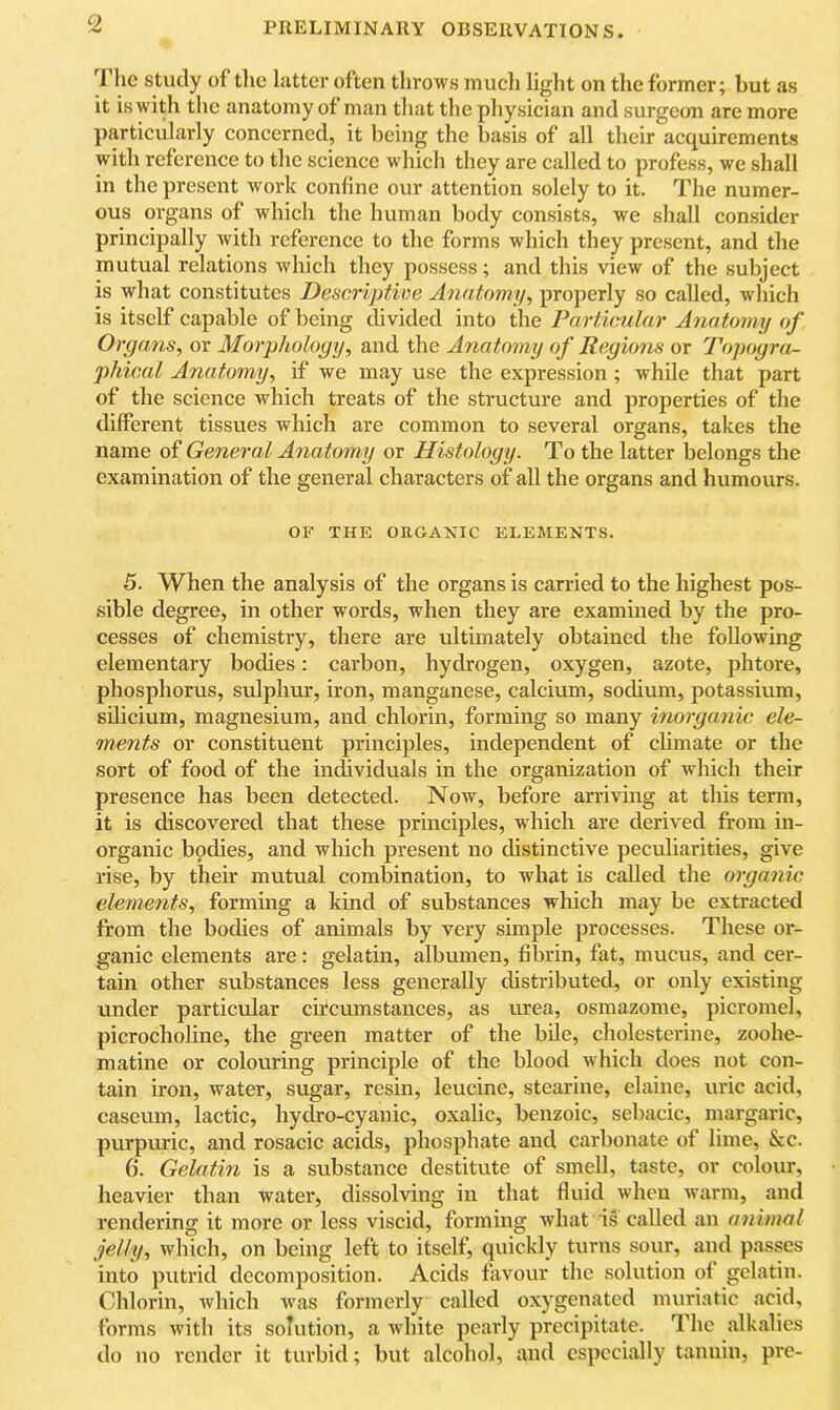 'I he study of tlic latter often tlirows mucli light on the former; but as it is with the anatomy of man that the physieian and surgeon are more particularly concerned, it being the basis of all their acquirements with reference to the science which they are called to profess, we shall in the present work coniine our attention solely to it. The numer- ous organs of which the human body consists, we shall consider principally with reference to the forms which they present, and the mutual relations which they possess; and this view of the subject is what constitutes Descriptive Anatomy, properly so called, which is itself capable of being divided into the Particular Anatomy of Organs, or Morphology, and the Anatomy of Regions or Topogra- phical Anatomy, if we may use the expression ; while that part of the science which treats of the structure and properties of the different tissues which are common to several organs, takes the name of General Anatomy or Histology. To the latter belongs the examination of the general characters of all the organs and humours. OF THE ORGANIC ELEMENTS. 5. When the analysis of the organs is carried to the highest pos- sible degree, in other words, when they are examined by the pro- cesses of chemistry, there are idtimately obtained the following elementary bodies: carbon, hydrogen, oxygen, azote, phtore, phosphorus, sulphur, iron, manganese, calcium, sodium, potassium, sdicium, magnesium, and chlorin, forming so many inorganic ele- ments or constituent principles, independent of climate or the sort of food of the individuals in the organization of which their presence has been detected. Now, before arrivhig at this term, it is discovered that these principles, which are derived from in- organic bpdies, and which present no distinctive peculiarities, give rise, by their mutual combination, to what is called the organic elements, forming a kind of substances which may be extracted from the bodies of animals by very simple processes. These or- ganic elements are: gelatin, albumen, fibrin, fat, mucus, and cer- tain other substances less generally distributed, or only existing under particular circumstances, as urea, osmazome, picromel, picrocholine, the green matter of the bile, cholesterine, zoohe- matine or colouring principle of the blood which does not con- tain iron, water, sugar, resin, leucine, stearine, elaine, uric acid, caseum, lactic, hydro-cyanic, oxalic, benzoic, sebacic, margaric, purpuric, and rosacic acids, phosphate and carbonate of lime, &c. 6. Gelatin is a substance destitute of smell, taste, or colour, heavier than water, dissolving in that fluid when warm, and rendering it more or less viscid, forming what is called an animal jelly, which, on being left to itself, quickly turns sour, and passes into putrid decomposition. Acids favour the solution of gelatin. Chlorin, Avhich was formerly called oxygenated muriatic acid, forms with its solution, a white pearly precipitate. The alkalies do no render it turbid; but alcohol, and especially tannin, pre-