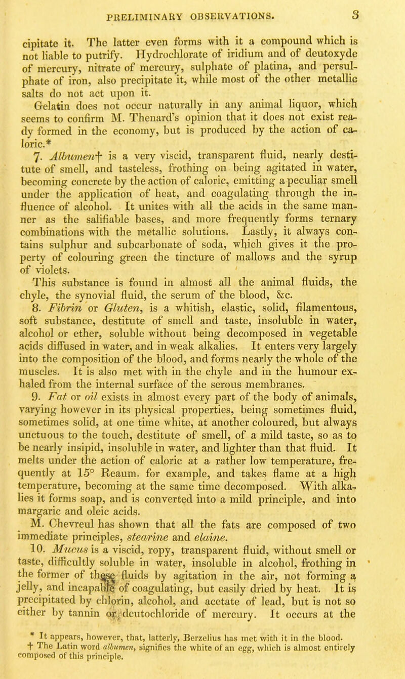 cipitate it. The latter even forms with it a compound which is not liable to putrify. Hydrochlorate of iridium and of dcutoxyde of mercury, nitrate of mercury, sulphate of platina, and persul- phate of iron, also precipitate it, while most of the other metallic salts do not act upon it. Gelatin does not occur naturally in any animal liquor, which seems to confirm M. Thenard’s opinion that it does not exist rea- dy formed in the economy, but is produced by the action of ca.- loric.* 7. Albu7ne7if is a very viscid, transparent fluid, nearly desti- tute of smell, and tasteless, frothing on being agitated in water, becoming concrete by the action of caloric, emitting a peculiar smell under the application of heat, and coagulating through the in- fluence of alcohol. It unites with all the acids in the same man- ner as the salifiable bases, and more frequently forms ternary combinations with the metallic solutions. Lastly, it always con- tains sulphur and subcarbonate of soda, which gives it the pro- perty of colouring green the tincture of mallows and the syrup of violets. This substance is found in almost aU the animal fluids, the chyle, the synovial fluid, the serum of the blood, &c. 8. Fibrin or Gluten, is a whitish, elastic, solid, filamentous, soft substance, destitute of smeU and taste, insoluble in water, alcohol or ether, soluble without being decomposed in vegetable acids diffused in water, and in weak alkalies. It enters very largely into the composition of the blood, and forms nearly the whole of the muscles. It is also met with in the chyle and in the humour ex- haled from the internal surface of the serous membranes. 9. Fat or oil exists in almost every part of the body of animals, varying however in its physical properties, being sometimes fluid, sometimes solid, at one time white, at another coloured, but always unctuous to the touch, destitute of smell, of a mild taste, so as to be nearly insipid, insoluble in water, and lighter than that fluid. It melts under the action of caloric at a rather low temperature, fre- quently at 15° Reaum. for example, and takes flame at a high temperature, becoming at the same time decomposed. With alka- lies it forms soap, and is converted into a mild principle, and into margaric and oleic acids. M. Chevreul has shown that all the fats are composed of two immediate principles, stearine and elaine. 10. Miccusis a viscid, ropy, transparent fluid, without smeU or taste, difficultly soluble in water, insoluble in alcohol, frothing in the former of th^s^ fluids by agitation in the air, not forming a jeUy, and incapam^ of coagulating, but easily dried by heat. It is precipitated by chlorin, alcohol, and acetate of lead, but is not so either by tannin or, deutochloride of mercury. It occurs at the * It appears, however, that, latterly, Berzelius has met with it in the blood. ■f The Latin word albumen, signifies the white of an egg, which is almost entirely composed of this principle.