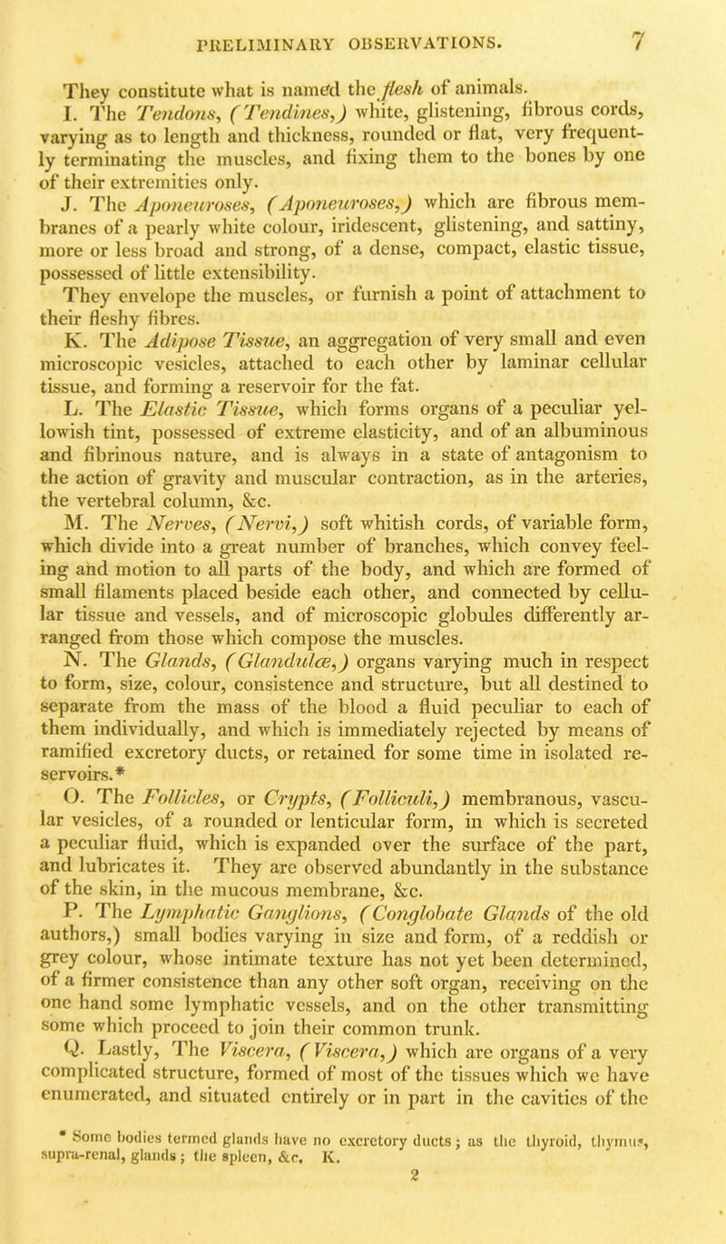 They constitute what is named the flesh of animals. I. The Tendons, (Tendines,) white, glistening, librous cords, varying as to length and thickness, rounded or flat, very frequent- ly terminating the muscles, and fixing them to the bones by one of their extremities only. J. The Jpuneuroses, (Aponeuroses,) which arc fibrous mem- branes of a pearly white colour, iridescent, glistening, and sattiny, more or less broad and strong, of a dense, compact, elastic tissue, possessed of little extensibility. They envelope the muscles, or furnish a point of attachment to their fleshy fibres. K. The Adipose Tissue, an aggregation of very small and even microscopic vesicles, attached to each other by laminar cellular tissue, and forming a reservoir for the fat. L. The Elastic Tissue, which forms organs of a peculiar yel- lowish tint, possessed of extreme elasticity, and of an albuminous and fibrinous nature, and is always in a state of antagonism to the action of gravity and muscular contraction, as in the arteries, the vertebral column, &c. M. The Nerves, (Nervi,) soft whitish cords, of variable form, which divide into a great number of branches, which convey feel- ing and motion to all parts of the body, and which are formed of small filaments placed beside each other, and connected by cellu- lar tissue and vessels, and of microscopic globules differently ar- ranged from those which compose the muscles. N. The Glands, (Glandules,) organs varying much in respect to form, size, colour, consistence and structure, but all destined to separate from the mass of the blood a fluid peculiar to each of them individually, and which is immediately rejected by means of ramified excretory ducts, or retained for some time in isolated re- servoirs.* O. The Follicles, or Crypts, (Folliculi,) membranous, vascu- lar vesicles, of a rounded or lenticular form, in which is secreted a peculiar fluid, which is expanded over the surface of the part, and lubricates it. They are observed abundantly in the substance of the skin, in the mucous membrane, &c. P. The Lymphatic Ganylions, (Conglobate Glands of the old authors,) small bodies varying in size and form, of a reddish or grey colour, whose intimate texture has not yet been determined, of a firmer consistence than any other soft organ, receiving on the one hand some lymphatic vessels, and on the other transmitting some which proceed to join their common trunk. Q. Lastly, The Viscera, (Viscera,) which arc organs of a very complicated structure, formed of most of the tissues which we have enumerated, and situated entirely or in part in the cavities of the • Some bodies termed glands liave no excretory ducts ; as tlie tliyroid, tliyimi5, supra-renal, glands j the spleen, &c, K. 2