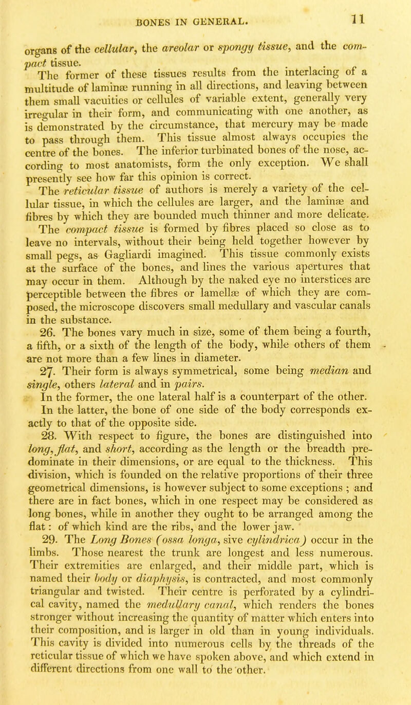 n organs of rfie cellular, the areolar or sponyy tissue, and the com- pact tissue. 1 • 1 • The former of tliese tissues results from the interlacing of a multitude of laminae running in all directions, and leaving between them small vacuities or cellules of variable extent, generally very irregular in their form, and communicating with one another, as is demonstrated by the circumstance, that mercury may be made to pass through them. This tissue almost always occupies the centre of the bones. The inferior turbinated bones of the nose, ac- cording to most anatomists, form the only exception. We shall presently see how far this opinion is correct. The reticular tissue of authors is merely a variety of the cel- lular tissue, in which the cellules are larger, and the laminae and fibres by which they are bounded much thinner and more delicate. The compact tissue is formed by fibres placed so close as to leave no intervals, without their being held together however by small pegs, as Gagliardi imagined. This tissue commonly exists at the surface of the bones, and lines the various apertures that may occur in them. Although by the naked eye no interstices are perceptible between the fibres or lamellae of which they are com- posed, the microscope discovers small medullary and vascular canals in the substance. 26. The bones vary much in size, some of them being a fourth, a fifth, or a sixth of the length of the body, while others of them are not more than a few lines in diameter. 27. Their form is always symmetrical, some being median and single, others lateral and in pairs. In the former, the one lateral half is a counterpart of the other. In the latter, the bone of one side of the body corresponds ex- actly to that of the opposite side. 28. With respect to figure, the bones are distinguished into long,Jlat, and short, according as the length or the breadth pre- dominate in their dimensions, or are equal to the thickness. This division, which is founded on the relative proportions of their three geometrical dimensions, is however subject to some exceptions ; and there are in fact bones, which in one respect may be considered as long bones, while in another they ought to be arranged among the flat: of which kind are the ribs, and the lower jaw. 29. The Long Bones (ossa longa, sive cylindrica.) occur in the limbs. Those nearest the trunk are longest and less numerous. Their extremities arc enlarged, and their middle part, which is named their body or diaphysis, is contracted, and most commonly triangular and twisted. Their centre is perforated by a cylindri- cal cavity, named the medullary canal, which renders the bones stronger without increasing the quantity of matter which enters into their composition, and is larger in old than in young individuals. This cavity is divided into numerous cells by the threads of the reticular tissue of which we have spoken above, and which extend in different directions from one wall to the other.