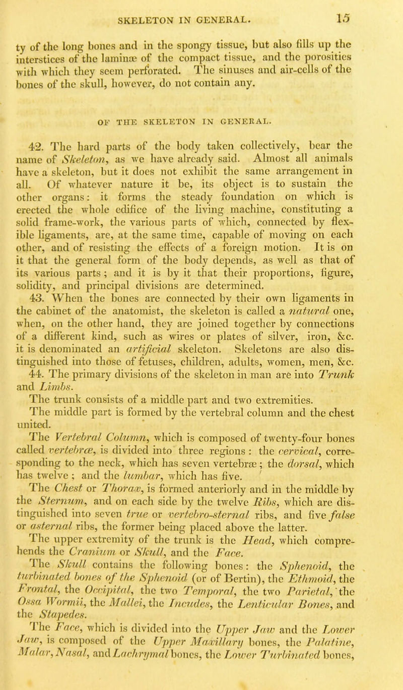 ty of the long bones and in the spongy tissue, but also fills up the interstices of the laminae of the compact tissue, and the porosities with which they seem perforated. The sinuses and air-cells of the bones of the skull, however, do not contain any. OF THE SKELETON IN GENEKAL. 42. I’he hard parts of the body taken collectively, bear tlie name of Skeleton, as we have already said. Almost all animals have a skeleton, but it does not exhibit the same arrangement in all. Of wdiatcver nature it be, its object is to sustain the other organs: it forms the steady foundation on which is erected the whole edifice of the living machine, constituting a solid frame-work, the various parts of which, connected by flex- ible ligaments, are, at the same time, capable of moving on each other, and of resisting the effects of a foreign motion. It is on it that the general form of the body depends, as well as that of its various parts; and it is by it that their proportions, figure, solidity, and principal divisions are determined. 43. When the bones are connected by their own ligaments in the cabinet of the anatomist, the skeleton is called a natural one, when, on the other hand, they are joined together by connections of a different kind, such as wires or plates of silver, iron, &c. it is denominated an artificial skeleton. Skeletons are also dis- tinguished into those of fetuses, children, adults, women, men, &c. 44. The primary divisions of the skeleton in man are into Trunk and Limbs. The trunk consists of a middle part and two extremities. The middle part is formed by the vertebral column and the chest united. TJie Vertebral Column, which is composed of twenty-four bones called vertebrae, is divided into three regions : the cervical, corre- sponding to the neck, which has seven vertebrae; the dorsal, which has twelve ; and the lumbar, which has five. ’ The Chest or Thorax, is formed anteriorly and in the middle by the Sternum, and on each side by the twelve Ribs, which are dis- tinguished into seven true or vertebrosternal ribs, and false or asternal ribs, the former being placed above the latter. The upper extremity of the trunk is the Head, which compre- hends the Cranium or Skull, and the Face. The Skull contains the following bones: the Sphenoid, the turlmiated bones oj the Sphenoid (or of Bertin), the Ethmoid, the h'ontal, the Occipital, the two Temporal, the two Parietal, t\\c Ossa JVormii, the Mallei, the Incudes, the Le7iticular Bones, and tlie Stapedes. I he Face, which is divided into the Upper Jaw and tlie Lorver Jaw, is composed of the Upper Maxillary bones, the Palatine, Malar, Nasal, and Lachrymal hones, the Lower L'urbinaf edhones.