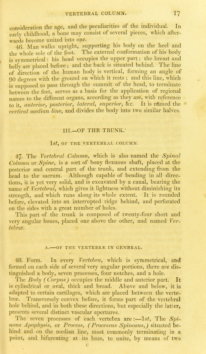consideration the age, and the peculiarities of the individual. In early cliildhood, a bone may consist of several pieees, which after- wards become united into one. 46. Man walks upright, supporting his body on the heel and the whole sole of the foot. The external conformation of his body is symmetrical: his head occupies the upper part; the breast and belly are placed before; and the back is situated behind. The line of direction of the human body is vertical, forming an angle of 90 deoTces with the ground on which it rests ; and this line, which is supposed to pass through the summit of the head, to terminate between the feet, serves as a basis for the application of regional names to the cUfferent organs, according as they are, with rc^ference to it, anterior, posterior, lateral, superior, kc. It is named the vertical median line, and divides the body into two similar halves. III.—OF THE TRUNK.' Is#, OF THE VERTEBRAL COLUMN. 47. The Vertebral Column, which is also named the Spinal Column or Spine, is a sort of bony flexuous shaft, placed at the posterior and central part of the trunk, and extending from the head to the sacrum. Although capable of bending in all direc- tions, it is yet very solid, and is excavated by a canal, bearing the name of Vertebral, which gives it lightness without diminishing its strength, and which runs along its whole extent. It is rounded before, elevated into an interrupted ridge behind, and perforated on the sides with a great number of holes. This part of the trunk is composed of twenty-four short and very angular bones, placed one above the other, and named Ver- tehrcE. ' A. OF THE VERTEBR.E IN GENERAL. 48. Form. In every Vertebra, which is symmetrical, and formed on each side of several very angular portions, there are dis- tinguished a body, seven processes, four notches, and a hole. The Body (Corpus) occupies the middle and anterior part. It is cylindrical or oval, thick and broad. Above and below, it is adapted to certain cartilages, which are placed between the verte- brae. Transversely convex before, it forms part of the vertebral hole behind, and in both these directions, but especially the latter, presents several distinct vascular apertures. I’he seven processes of each vertebra are ;—Is#, I’he Spi- nrms Apophysis, or Process, (Processus Spinosus,) situated be- hind and on the median line, most commonly terminating in a point, and bifureating at its base, to unite, by means of two c