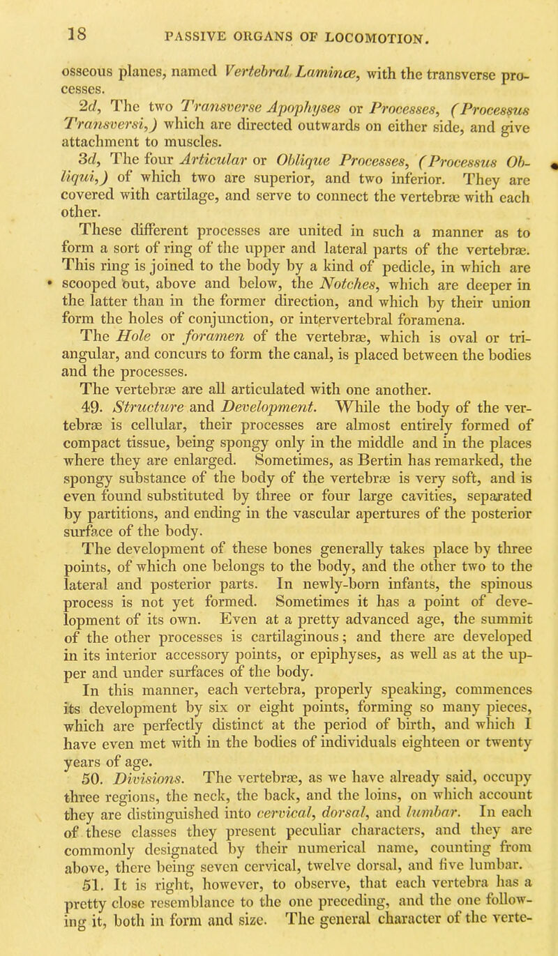 38 osseous planes, named Vertehvdl Lamince, with the transverse pro- cesses. 2d, The two lyansverse Apophyses or Processes, (Processus Transversi,) which are directed outwards on either side, and give attachment to muscles. 3d, The four Articular or Oblique Processes, (Processus Oh- liqui,) of which two are superior, and two inferior. They are covered with cartilage, and serve to connect the vertebrae with each other. These different processes are united in such a manner as to form a sort of ring of the upper and lateral parts of the vertebras. This ring is joined to the body by a kind of pedicle, in which are • scooped but, above and below, the Notches, which are deeper in the latter than in the former direction, and which by their union form the holes of conjunction, or intervertebral foramena. The Hole or foramen of the vertebrae, which is oval or tri- angular, and concurs to form the canal, is placed between the bodies and the processes. The vertebrae are all articulated with one another. 49. Structure and Development. While the body of the ver- tebrae is cellular, their processes are almost entirely formed of compact tissue, being spongy only in the middle and in the places where they are enlarged. Sometimes, as Bertin has remarked, the spongy substance of the body of the vertebrae is very soft, and is even found substituted by three or four large cavities, separated by partitions, and ending in the vascular apertures of the posterior surface of the body. The development of these bones generally takes place by three points, of which one belongs to the body, and the other two to the lateral and posterior parts. In newly-born infants, the spinous process is not yet formed. Sometimes it has a point of deve- lopment of its own. Even at a pretty advanced age, the summit of the other processes is cartilaginous; and there are developed in its interior accessory points, or epiphyses, as well as at the up- per and under surfaces of the body. In this manner, each vertebra, properly speaking, commences its development by six or eight points, forming so many pieces, which are perfectly distinct at the period of birth, and which I have even met with in the bodies of individuals eighteen or twenty years of age. 50. Divisions. The vertebrae, as we have already said, occupy three regions, the neck, the back, and the loins, on which account they are distinguished into cervical, dorsal, and himhar. In each of these classes they present pecuUar characters, and they are commonly designated by their numerical name, counting from above, there being seven cervical, twelve dorsal, and five lumbar. 51. It is right, however, to observe, that each vertebra has a pretty close resemblance to the one preceding, and the one follow- ing it, both in form and size. The general character of the verte-