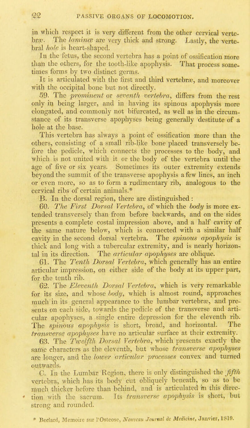 in which respect it is very different from the other cervical verte- brae. The laminm are very thick and strong. Lastly, the verte- bral hole is heart-shaped. In the fetus, the second vertebra has a point of ossification more than the others, for the tooth-like apophysis. That process some- times forms by two distinct germs. It is articulated with the first and third vertebrae, and moreover with the occipital bone but not directly. 59. The promine7it or seventh vertebra, differs from the rest only in being larger, and in having its spinous apophysis more elongated, and commonly not bifurcated, as well as in the circum- stance of its transverse apophyses being generally destitute of a hole at the base. This vertebra has always a point of ossification more than the others, consisting of a small rib-like bone placed transversely be- fore the pedicle, which connects the processes to the body, and which is not united with it or the body of the vertebra until the age of five or six years. Sometimes its outer extremity extends beyond the summit of the transverse apophysis a few lines, an inch or even more, so as to form a rudimentary rib, analogous to the cervical ribs of certain animals.* B. In the dorsal region, there are distinguished: 60. The First Dorsal Vertebra, of which the body is more ex- tended transversely than from before backwards, and on the sides presents a complete costal impression above, and a half cavity of the same nature below, which is connected with a similar half cavity in the second dorsal vertebra. The spinous apophysis is thick and long with a tubercular extremity, and is nearly horizon- tal in its direction. The articular apophyses are oblique. 61. The Tenth Dorsal Vertebra, which generally has an entire articular impression, on either side of the body at its upper part, for the tenth rib. 62. The Eleventh Dorsal Vertebra, which is very remarkable for its size, and whose body, which is almost round, approaches much in its general appearance to the lumbar vertebrae, and pre- sents on each side, towards the pedicle of the transverse and arti- cidar apophyses, a single entire depression for the eleventh rib. The spinous apophysis is short, broad, and horizontal. The transverse apophyses have no articular surface at their extremity. 63. The Twelfth Dorsal Vertebra, which presents exactly the same characters as the eleventh, but whose transverse apophyses arc longer, and the loiver articular processes convex and turned outwards. C. In the Lumbar Region, there is only distinguished the fffh vertebra, which has its body cut obliquely beneath, so as to be much thicker before than behind, and is articulated hi this direc- tion with the sacrum. Its transverse apophysis is short, but strong and rounded. • Bedard, Memoire snr I'Ostcosc, Nouveau Journal do Medicine, Janvier, ISIO.