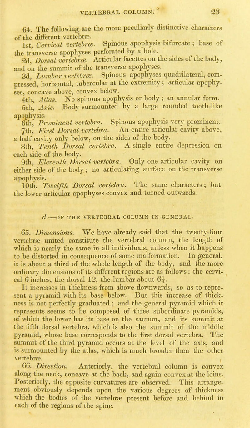 64. The following are the more peculiarly distinctive characters of the different vertebrae. 1st, Cervical vertebrce. Spinous apophysis bifurcate ; base of the transverse apophyses perforated by a hole. 2d Dorsal vertebrce. Articular faccttes on the sides of the body, and on the summit of the transverse apophyses. 3d, Lumbar vertebrce. Spinous apophyses quadrilateral, com- pressed, horizontal, tubercular at the extremity; articular apophy- ses, concave above, convex below. 4th, Atlas. No spinous apophysis or body ; an annular form. 5th, Axis. Body surmounted by a large rounded tooth-like apophysis. 6th, Prominent vertebra. Spinous apophysis very prominent. 7th, First Dorsal vertebra. An entire articular cavity above, a half cavity only below, on the sides of the body. 8th, Te7ith Dorsal vertebra. A single entire depression on each side of the body. 9th, Eleventh Dorsal ve^'tebra. Only one articular cavity on either side of the body ; no articulating surface on the transverse apophysis. 10th, Twelfth Dorsal vertebra. The same characters; but the lower articular apophyses convex and turned outwards. d. OF THE VER.TEBRAL COLUMN IN GENERAL. 65. Dimensions. We have already said that the twenty-four vertebrae united constitute the vertebral column, the length of which is nearly the same in all individuals, unless when it happens to be distorted in consequence of some malformation. In general, it is about a third of the whole length of the body, and the more ordinary dimensions of its different regions are as follows : the cervi- cal 6 inches, the dorsal 12, the lumbar about 6:5. It increases in thickness from above downwards, so as to repre- sent a pyramid with its base below. But this increase of thick- ness is not perfectly graduated; and the general pyramid which it represents seems to be composed of three subordinate pyramids, of which the lower has its base on the sacrum, and its summit at the fifth dorsal vertebra, which is also the summit of the middle pyramid, whose base corresponds to the first dorsal vertebra. The summit of the third pyramid occurs at the level of the axis, and is surmounted by the atlas, which is much broader than the other vertebrfE. , 66. Direction. Anteriorly, the vertebral column is convex along the neck, concave at the back, and again convex at the loins. Posteriorly, the opposite curvatures are observed. This arrange- ment obviously depends upon the various degrees of thickness which the bodies of the vertebrae present before and behind in each of the regions of the spine.