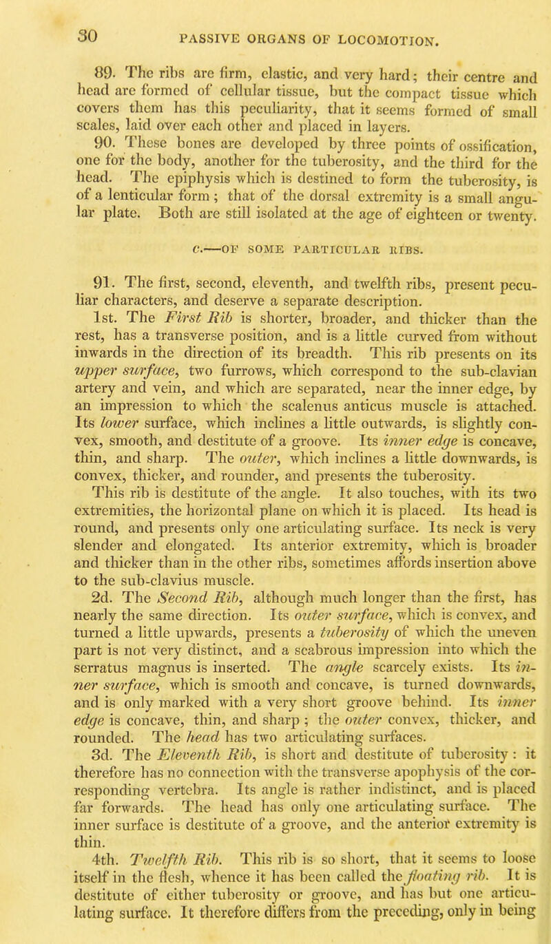 89. The ribs arc firm, clastic, and very hard; their centre and head are formed of cellular tissue, but the compact tissue which covers them has this peculiarity, that it seems formed of small scales, laid over each other and placed in layers. 90. These bones are developed by three points of ossification, one for the body, another for the tuberosity, and the third for the head. The epiphysis which is destined to form the tuberosity, is of a lenticular form ; that of the dorsal extremity is a small angu- lar plate. Both are still isolated at the age of eighteen or twenty. C. OF SOME VAirriCULAR RIBS. 91. The first, second, eleventh, and twelfth ribs, present pecu- liar characters, and deserve a separate description. 1st. The First Rib is shorter, broader, and thicker than the rest, has a transverse position, and is a little curved from without inwards in the direction of its breadth. This rib presents on its upper surface, two furrows, which correspond to the sub-clavian artery and vein, and which are separated, near the inner edge, by an impression to which the scalenus anticus muscle is attached. Its lower surface, which inclines a little outwards, is slightly con- vex, smooth, and destitute of a groove. Its inner edge is concave, thin, and sharp. The outer, which inclines a bttle downwards, is convex, thicker, and rounder, and presents the tuberosity. This rib is destitute of the angle. It also touches, with its two extremities, the horizontal plane on which it is placed. Its head is round, and presents only one articulating surface. Its neck is very slender and elongated. Its anterior extremity, which is broader and thicker than in the other ribs, sometimes affords insertion above to the sub-clavius muscle. 2d. The Second Rib, although much longer than the first, has nearly the same direction. Its oztter surface, which is convex, and turned a little upwards, presents a tuberosity of which the uneven part is not very distinct, and a scabrous impression into which the serratus magnus is inserted. The angle scarcely exists. Its in- ner surface, which is smooth and concave, is turned downwards, and is only marked with a very short groove behind. Its inner edge is concave, thin, and sharp ; the outer convex, thicker, and rounded. The head has two articulating surfaces. 3d. The Eleventh Rib, is short and destitute of tuberosity : it therefore has no connection with the transverse apophysis of the cor- responding vertebra. Its angle is rather indistinct, and is placed far forwards. The head has only one articulating surface. The inner surface is destitute of a groove, and the anterioi* extremity is thin. 4th. Twelfth Rib. This rib is so short, that it seems to loose itself in the flesh, whence it has been called the floating rib. It is destitute of either tuberosity or groove, and has but one articu- lating surface. It therefore differs from the preceding, only in being