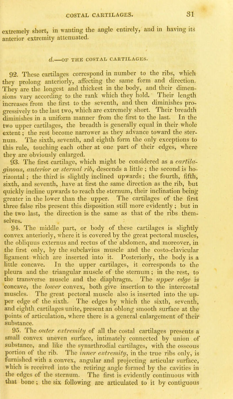 extremely short, in wanting the angle entirely, and in having its anterior extremity attenuated. cl. OF THE COSTAL CARTILAGES. 92. These cartilages correspond in number to the ribs, which they prolong anteriorly, affecting the same form and direction. They are the longest and thickest in the body, and their dimen- sions vary according to the rank which they hold. Their length increases from the first to the seventh, and then diminishes pro- gressively to the last two, which are extremely short. Their breadth diminishes in a uniform manner from the first to the last. In the two upper cartilages, the breadth is generally equal in their whole extent; the rest become narrower as they advance toward the ster- num. The sixth, seventh, and eighth form the only exceptions to this rule, touching each other at one part of their edges, where they are obviously enlarged. 93. The first cartilage, which might be considered as a cartila- ginous, anto'ior or sternal rib, descends a little; the second is ho- rizontal ; the third is slightly inclined upwards; the fourth, fifth, sixth, and seventh, have at first the same direction as the rib, but quickly incline upwards to reach the sternum, their inclination being greater in the lower than the upper. The cartilages of the first three false ribs present this disposition still more evidently; but in the two last, the direction is the same as that of the ribs them- selves. 94. The middle part, or body of these cartilages is slightly convex anteriorly, where it is covered by the great pectoral muscles, the obliquus externus and rectus of the abdomen, and moreover, in the first only, by the subclavius muscle and the costo-clavicular ligament which are inserted into it. Posteriorly, the body is a little concave. In the upper cartilages, it corresponds to the pleura and the triangular muscle of the sternum; in the rest, to the transverse muscle and the diaphragm. The upper edge is concave, the lower convex, both give insertion to the intercostal muscles. The great pectoral muscle also is inserted into the up- per edge of the sixth. The edges by which the sixth, seventh, and eighth cartilages unite, present an oblong smooth surface at the points of articulation, where there is a general enlargement of their substance. 95. The outer ewtremity of all the costal cartilages presents a small convex uneven surface, intimately connected by union of substance, and like the synarthrodial cartilages, with the osseous portion of the rib. The inner ewtremity, in the true ribs only, is furnished with a convex, angular and projecting articvdar surface, which is received into the retiring angle formed by the cavities in the edges of the sternum. The first is evidently continuous with that bone; the six following are articulated to it by contiguous