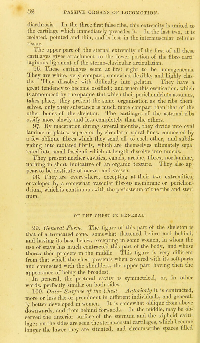 cliarthrosis. In the three first false ribs, this extremity is united to tlie cartilage which immediately precedes it. In the last two, it is isolated, pointed and thin, and is lost in the intermuscular cellular tissue. The upper part of the sternal extremity of the first of all these cartilages gives attachment to the lower portion of the fibro-carti- laginous ligament of the sterno-clavicular articulation. 96. These cartilages seem at first sight to be homogeneous. They are white, very compact, somewhat flexible, and highly elas- tic. They dissolve with difficulty into gelatin. They have a great tendency to become ossified ; and when this ossification, which is announced by the opaque tint which their perichondriuln assumes, takes place, they present the same organization as the ribs them- selves, only their substance is much more compact than that of the other bones of the skeleton. The cartilages of the asternal ribs ossify more slowly and less completely than the others. 97- By maceration during several months, they divide into oval laminae or plates, separated by circidar or spiral lines, connected by a few oblique fibres which they send off to each other, and subdi- viding into radiated fibrils, which are themselves iiltimately sepa- rated into small fasciculi which at length dissolve into mucus. They present neither cavities, canals, areolae, fibres, nor laminae, nothing in short indicative of an organic texture. They also ap- pear, to be destitute of nerves and vessels. 98. They are everywhere, excepting at their two extremities, enveloped by a somewhat vascular fibrous membrane or perichon- drium, which is continuous with the periosteum of the ribs and ster- num. OF THE CHEST IN GENERAL. 99. General Form. The figure of this part of the skeleton is that of a truncated cone, somewhat flattened before and behind, and having its base below, excepting in some women, in whom the use of stays has much contracted this part of the body, and whose thorax then projects in the middle. This figure is very different from that which the chest presents when covered with its soft parts and connected with the shoulders, the upper part having then the appearance of being the broadest. In general, the pectoral cavity is symmetrical, or, in other words, perfectly similar on both sides. 100. Outer Surface of the Chest. Anteriorly it is contracted, more or less flat or prominent in different individuals, and general- ly better developed in women. It is somewhat oblique from above downwards, and from behind forwards. In the middle, may be ob- served the anterior surface of the sternum and the xiphoid carti- lage ^ on the sides are seen the sterno-costal cartilages, which become longer the lower they are situated, and circumscribe spaces filled
