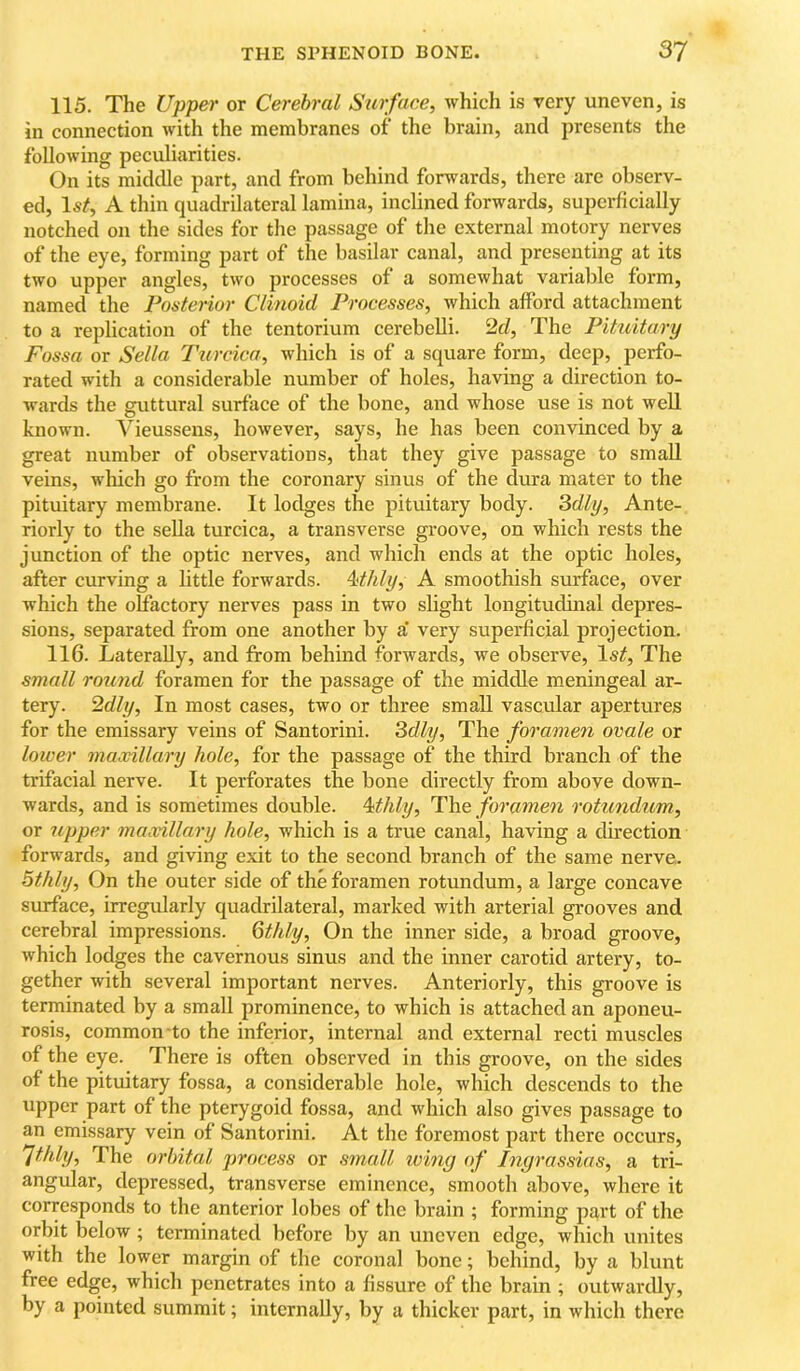 115. The Upper or Cerebral Surface, which is very uneven, is in connection with the membranes of the brain, and presents the following peculiarities. On its middle part, and from behind forwards, there are observ- ed, Is/, A thin quadrilateral lamina, inclined forwards, superficially notched on the sides for the passage of the external motory nerves of the eye, forming part of the basilar canal, and presenting at its two upper angles, two processes of a somewhat variable form, named the Fonterior Clinoid Processes, which afford attachment to a replication of the tentorium cerebelli. 2d, The Pituitary Fossa or Sella Turcica, which is of a square form, deep, perfo- rated with a considerable number of holes, having a direction to- wards the guttural surface of the bone, and whose use is not well known. Vieussens, however, says, he has been convinced by a great number of observations, that they give passage to small veins, which go from the coronary sinus of the dura mater to the pituitary membrane. It lodges the pituitary body. 3dly, Ante- riorly to the sella turcica, a transverse groove, on which rests the junction of the optic nerves, and which ends at the optic holes, after curving a little forwards. Mhly, A smoothish surface, over which the olfactory nerves pass in two slight longitudinal depres- sions, separated from one another by a‘ very superficial projection. 116. Laterally, and from behind forwards, we observe. Is/, The small round foramen for the passage of the middle meningeal ar- tery. 2dly, In most cases, two or three small vascular apertures for the emissary veins of Santorini. 3dly, The foramen ovale or lower maxillary hole, for the passage of the third branch of the trifacial nerve. It perforates the bone directly from above down- wards, and is sometimes double. Mhly, The foramen rotundum, or upper maxillary hole, which is a true canal, having a direction forwards, and giving exit to the second branch of the same nerve. 5thly, On the outer side of the foramen rotundum, a large concave surface, irregularly quadrilateral, marked with arterial grooves and cerebral impressions. Qthly, On the inner side, a broad groove, which lodges the cavernous sinus and the inner carotid artery, to- gether with several important nerves. Anteriorly, this groove is terminated by a small prominence, to which is attached an aponeu- rosis, common-to the inferior, internal and external recti muscles of the eye. There is often observed in this groove, on the sides of the pituitary fossa, a considerable hole, which descends to the upper part of the pterygoid fossa, and which also gives passage to an emissary vein of Santorini. At the foremost part there occurs, ^thly. The orbital jjrocess or srnall icing of Ingrassias, a tri- angular, depressed, transverse eminence, smooth above, where it corresponds to the anterior lobes of the brain ; forming part of the orbit below; terminated before by an uneven edge, which unites with the lower margin of the coronal bone; behind, by a blunt free edge, which penetrates into a fissure of the brain ; outwardly, by a pointed summit; internally, by a thicker part, in which there