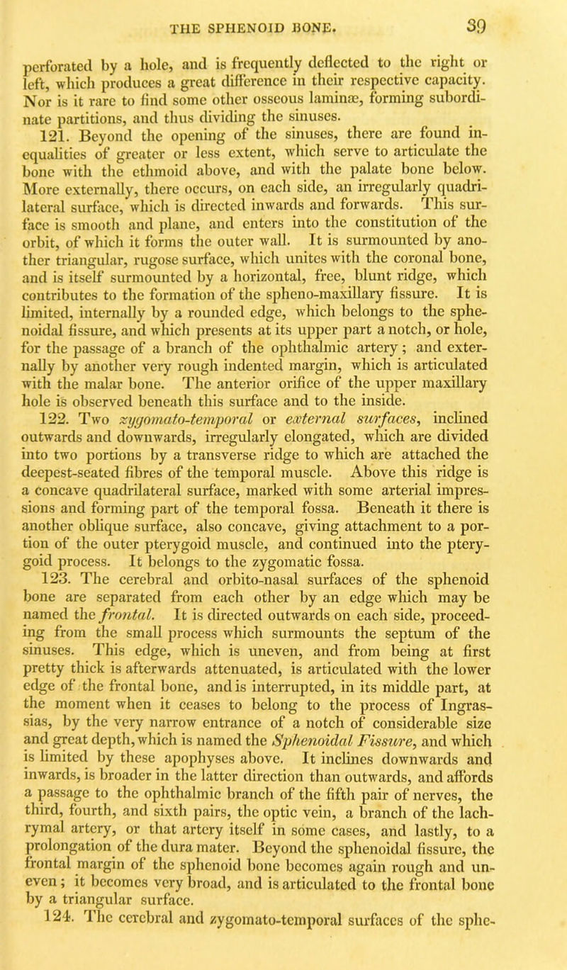 perforated by a hole, and is frequently deflected to the right or left, which produces a great difference in their respective capacity. Nor is it rare to And some other osseous laminae, forming subordi- nate partitions, and thus dividing the sinuses. 121. Beyond the opening of the sinuses, there are found in- equalities of greater or less extent, which serve to articulate the bone with the ethmoid above, and with the palate bone below. INIore externally, there occurs, on each side, an irregularly quadri- lateral surface, which is directed inwards and forwards. This sur- face is smooth and plane, and enters into the constitution of the orbit, of which it forms the outer wall. It is surmounted by ano- ther triangular, rugose surface, which unites with the coronal bone, and is itself surmounted by a horizontal, free, blunt ridge, which contributes to the formation of the spheno-maxiUary fissure. It is limited, internally by a rounded edge, which belongs to the sphe- noidal fissure, and which presents at its upper part a notch, or hole, for the passage of a branch of the ophthalmic artery; and exter- nally by another very rough indented margin, which is articulated with the malar bone. The anterior orifice of the upper maxillaiy hole is observed beneath this surface and to the inside. 122. Two zygomato-temporal or external surfaces, inclined outwards and downwards, irregularly elongated, which are divided into two portions by a transverse ridge to which are attached the deepest-seated fibres of the temporal muscle. Above this ridge is a concave quadrilateral surface, marked with some arterial impres- sions and forming part of the temporal fossa. Beneath it there is another oblique surface, also concave, giving attachment to a por- tion of the outer pterygoid muscle, and continued into the ptery- goid process. It belongs to the zygomatic fossa. 123. The cerebral and orbito-nasal surfaces of the sphenoid bone are separated from each other by an edge which may be named frontal. It is directed outwards on each side, proceed- ing from the small process which surmounts the septum of the sinuses. This edge, which is uneven, and from being at first pretty thick is afterwards attenuated, is articulated with the lower edge of the frontal bone, and is interrupted, in its middle part, at the moment when it ceases to belong to the process of Ingras- sias, by the very narrow entrance of a notch of considerable size and great depth, which is named the Sphenoidal Fissure, and which is limited by these apophyses above. It inclines downwards and inwards, is broader in the latter direction than outwards, and affords a passage to the ophthalmic branch of the fifth pair of nerves, the third, fourth, and sixth pairs, the optic vein, a branch of the lach- rymal artery, or that artery itself in some cases, and lastly, to a prolongation of the dura mater. Beyond the sphenoidal fissure, the frontal margin of the sphenoid bone becomes again rough and un- even ; it becomes very broad, and is articulated to the frontal bone by a triangular surface. 124. The cerebral and zygomato-temporal surfaces of the sphe-