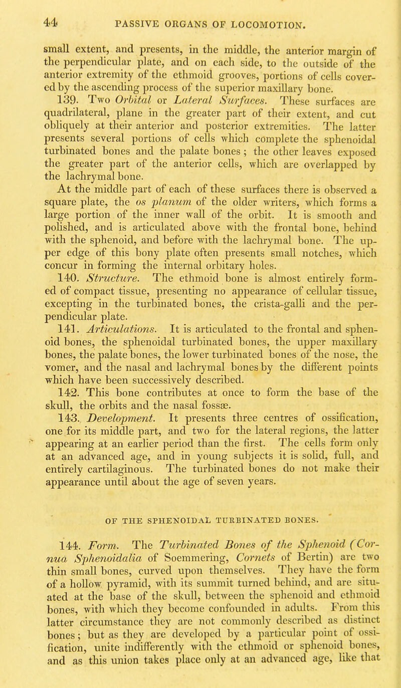 small extent, and presents, in the middle, the anterior margin of the perpendicular plate, and on each side, to the outside of the anterior extremity of the ethmoid grooves, portions of cells cover- ed by the ascending process of the superior maxillary bone. 139. Two Orbital or Lateral Surfaces. These surfaces are quadrilateral, plane in the greater part of their extent, and cut obliquely at their anterior and posterior extremities. The latter presents several portions of ceUs which complete the sphenoidal turbinated bones and the palate bones ; the other leaves exposed the greater part of the anterior cells, which are overlapped by the lachrymal bone. At the middle part of each of these surfaces there is observed a square plate, the os idanum of the older writers, which forms a large portion of the inner waU of the orbit. It is smooth and pohshed, and is articulated above with the frontal bone, behind with the sphenoid, and before with the lachrymal bone. The up- per edge of this bony plate often presents small notches, which concur in forming the internal orbitary holes. 140. Structure. The ethmoid bone is almost entirely form- ed of compact tissue, presenting no appearance of cellular tissue, excepting in the turbinated bones, the crista-galli and the per- pendicular plate. 141. Articulations. It is articulated to the frontal and sphen- oid bones, the sphenoidal turbinated bones, the upper maxillary bones, the palate bones, the lower turbinated bones of the nose, the vomer, and the nasal and lachrymal bones by the different points which have been successively described. 142. This bone contributes at once to form the base of the skull, the orbits and the nasal fossae. 143. Development. It presents three centres of ossification, one for its middle part, and two for the lateral regions, the latter appearing at an earlier period than the first. The cells form only at an advanced age, and in young subjects it is sofid, fuU, and entirely cartilaginous. The turbuiated bones do not make their appearance until about the age of seven years. OF THE sphenoidal TURBINATED BONES. 144. Form. The Turbinated Bones of the Sphenoid (Cor- nua Sphenoidalia of Soemmering, Cornets of Bertin) are two thin small bones, curved upon themselves. They have the form of a hollow pyramid, with its summit turned behind, and are situ- ated at the base of the skull, between the sphenoid and ethmoid bones, with which they become confounded in adults. From this latter circumstance they are not commonly described as distinct bones; but as they are developed by a particular point of ossi- fication, unite indifferently with the ethmoid or sphenoid bones, and as this union takes place only at an advanced age, like that